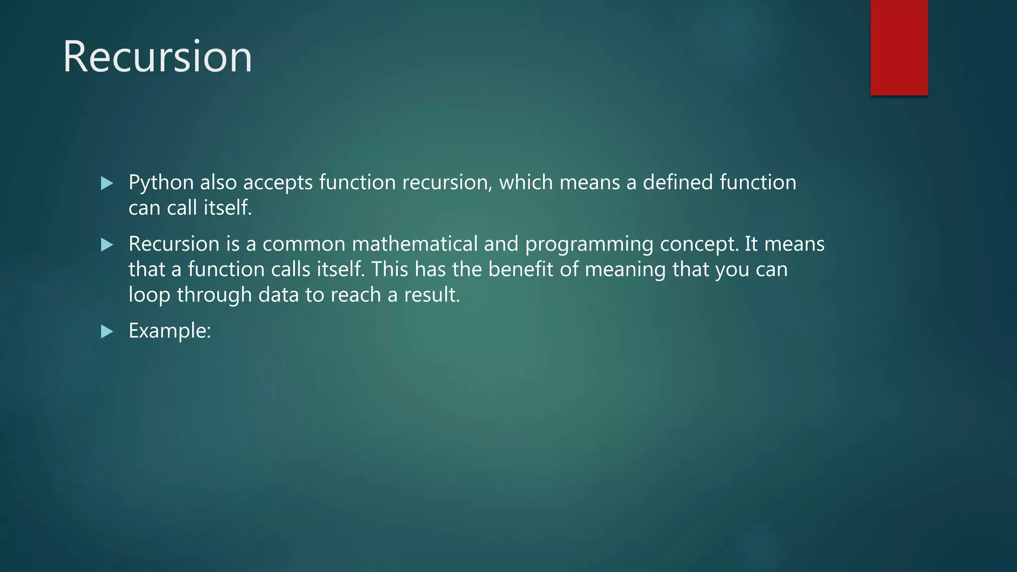 Recursion
 Python also accepts function recursion, which means a defined function
can call itself.
 Recursion is a common mathematical and programming concept. It means
that a function calls itself. This has the benefit of meaning that you can
loop through data to reach a result.
 Example:
 