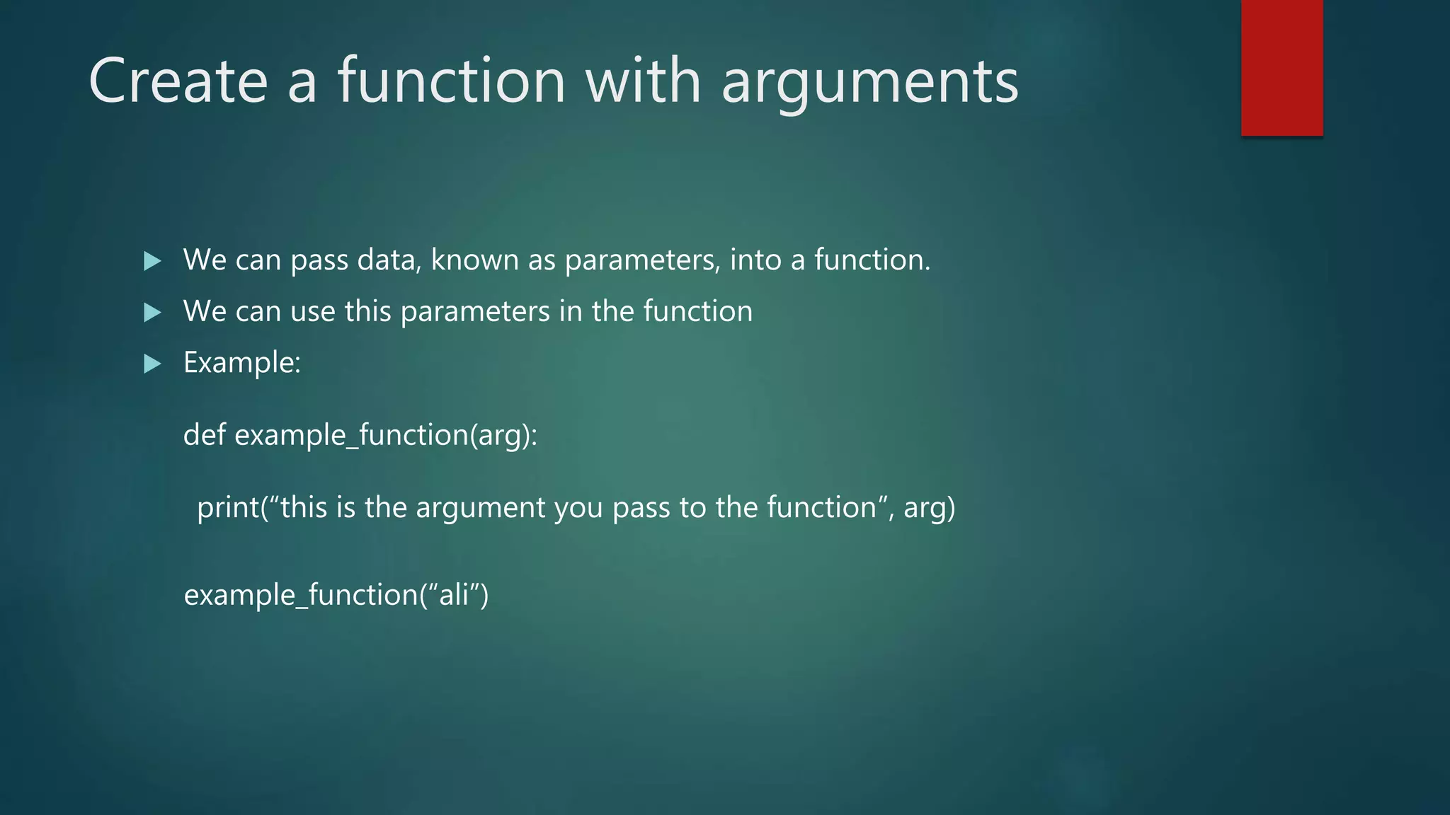 Create a function with arguments
 We can pass data, known as parameters, into a function.
 We can use this parameters in the function
 Example:
def example_function(arg):
print(“this is the argument you pass to the function”, arg)
example_function(“ali”)
 