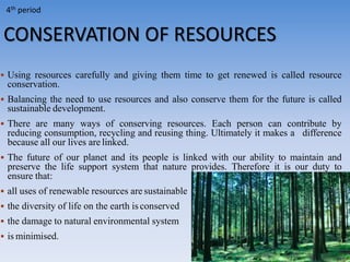 CONSERVATION OF RESOURCES
 Using resources carefully and giving them time to get renewed is called resource
conservation.
 Balancing the need to use resources and also conserve them for the future is called
sustainable development.
 There are many ways of conserving resources. Each person can contribute by
reducing consumption, recycling and reusing thing. Ultimately it makes a difference
because all our lives are linked.
 The future of our planet and its people is linked with our ability to maintain and
preserve the life support system that nature provides. Therefore it is our duty to
ensure that:
 all uses of renewable resources are sustainable
 the diversity of life on the earth is conserved
 the damage to natural environmental system
 is minimised.
4th period
 
