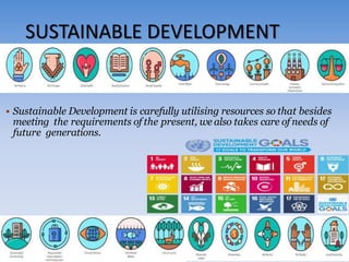 SUSTAINABLE DEVELOPMENT
 Sustainable Development is carefully utilising resources so that besides
meeting the requirements of the present, we also takes care of needs of
future generations.
 