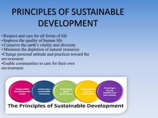 • Respect and care for all forms of life
• Improve the quality of human life
•Conserve the earth’s vitality and diversity
• Minimize the depletion of natural resources
•Change personal attitude and practices toward the
environment
•Enable communities to care for their own
environment
PRINCIPLES OF SUSTAINABLE
DEVELOPMENT
 