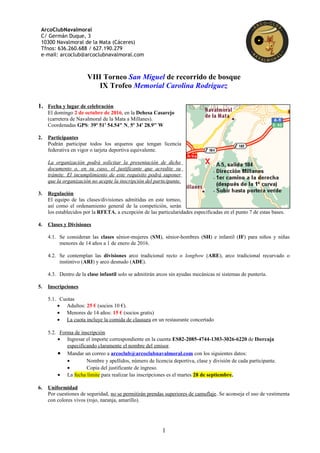 ArcoClubNavalmoral
C/ Germán Duque, 3
10300 Navalmoral de la Mata (Cáceres)
Tfnos: 636.260.688 / 627.190.279
e-mail: arcoclub@arcoclubnavalmoral.com
VIII Torneo San Miguel de recorrido de bosque
IX Trofeo Memorial Carolina Rodríguez
1. Fecha y lugar de celebración
El domingo 2 de octubre de 2016, en la Dehesa Casarejo
(carretera de Navalmoral de la Mata a Millanes).
Coordenadas GPS: 39º 51' 54.54" N, 5º 34' 28.9" W
2. Participantes
Podrán participar todos los arqueros que tengan licencia
federativa en vigor o tarjeta deportiva equivalente.
La organización podrá solicitar la presentación de dicho
documento o, en su caso, el justificante que acredite su
trámite. El incumplimiento de este requisito podrá suponer
que la organización no acepte la inscripción del participante.
3. Regulación
El equipo de las clases/divisiones admitidas en este torneo,
así como el ordenamiento general de la competición, serán
los establecidos por la RFETA, a excepción de las particularidades especificadas en el punto 7 de estas bases.
4. Clases y Divisiones
4.1. Se consideran las clases sénior-mujeres (SM), sénior-hombres (SH) e infantil (IF) para niños y niñas
menores de 14 años a 1 de enero de 2016.
4.2. Se contemplan las divisiones arco tradicional recto o longbow (ARE), arco tradicional recurvado o
instintivo (ARI) y arco desnudo (ADE).
4.3. Dentro de la clase infantil solo se admitirán arcos sin ayudas mecánicas ni sistemas de puntería.
5. Inscripciones
5.1. Cuotas
• Adultos: 25 € (socios 10 €).
• Menores de 14 años: 15 € (socios gratis)
• La cuota incluye la comida de clausura en un restaurante concertado
5.2. Forma de inscripción
• Ingresar el importe correspondiente en la cuenta ES82-2085-4744-1303-3026-6220 de Ibercaja
especificando claramente el nombre del emisor.
• Mandar un correo a arcoclub@arcoclubnavalmoral.com con los siguientes datos:
• Nombre y apellidos, número de licencia deportiva, clase y división de cada participante.
• Copia del justificante de ingreso.
• La fecha límite para realizar las inscripciones es el martes 28 de septiembre.
6. Uniformidad
Por cuestiones de seguridad, no se permitirán prendas superiores de camuflaje. Se aconseja el uso de vestimenta
con colores vivos (rojo, naranja, amarillo).
1
 