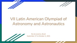VII Latin American Olympiad of
Astronomy and Astronautics
Rio de Janeiro, Brasil
September 27 to October 4, 2015
 