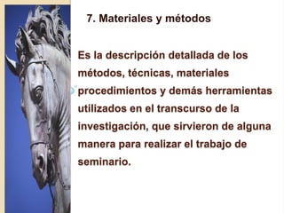 7. Materiales y métodos      7. Materiales y métodos Es la descripción detallada de los métodos, técnicas, materiales procedimientos y demás herramientas utilizados en el transcurso de la investigación, que sirvieron de alguna manera para realizar el trabajo de seminario.  