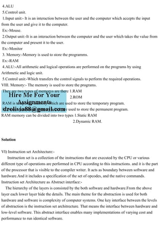 4.ALU
5.Control unit.
1.Input unit:- It is an interaction between the user and the computer which accepts the input
from the user and give it to the computer.
Ex:-Mouse.
2.Output unit:-It is an interaction between the computer and the user which takes the value from
the computer and present it to the user.
Ex:-Monitor
3. Memory:-Memory is used to store the programms.
Ex:-RAM
4.ALU:-All arithmetic and logical operations are performed on the programs by using
Arithmetic and logic unit.
5.Control unit:-Which transfers the control signals to perform the required operations.
VIII. Memory:- The memory is used to store the programs.
They are two types of memorys are there 1.RAM
2.ROM
RAM is temporary memory which are used to store the temporary program.
ROM is a permanent memory which are used to store the permanent program.
RAM memory can be divided into two types 1.Static RAM
2.Dynamic RAM.
Solution
VI) Instruction set Architecture:-
Instruction set is a collection of the instructions that are executed by the CPU or various
different type of operations are performed in CPU according to this instructions. and it is the part
of the processor that is visible to the compiler writer. It acts as boundary between software and
hardware.And it includes a specification of the set of opcodes, and the native commands.
Instruction set Architecture as Abstract interface:-
The hierarchy of the layers is consisted by the both software and hardware.From the above
layer each lower layer hide the details. The main theme for the abstraction is used for both
hardware and software is complexity of computer systems. One key interface between the levels
of abstraction is the instruction set architrecture. That means the interface between hardware and
low-level software. This abstract interface enables many implementations of varying cost and
performance to run identical software.
 