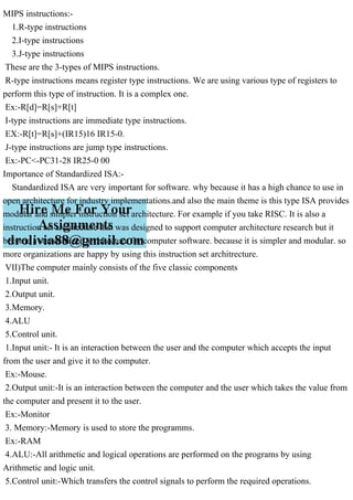 MIPS instructions:-
1.R-type instructions
2.I-type instructions
3.J-type instructions
These are the 3-types of MIPS instructions.
R-type instructions means register type instructions. We are using various type of registers to
perform this type of instruction. It is a complex one.
Ex:-R[d]=R[s]+R[t]
I-type instructions are immediate type instructions.
EX:-R[t]=R[s]+(IR15)16 IR15-0.
J-type instructions are jump type instructions.
Ex:-PC<-PC31-28 IR25-0 00
Importance of Standardized ISA:-
Standardized ISA are very important for software. why because it has a high chance to use in
open architecture for industry implementations.and also the main theme is this type ISA provides
modular and simpler instruction set architecture. For example if you take RISC. It is also a
instruction set architecture that was designed to support computer architecture research but it
become a standardized architecture for computer software. because it is simpler and modular. so
more organizations are happy by using this instruction set architrecture.
VII)The computer mainly consists of the five classic components
1.Input unit.
2.Output unit.
3.Memory.
4.ALU
5.Control unit.
1.Input unit:- It is an interaction between the user and the computer which accepts the input
from the user and give it to the computer.
Ex:-Mouse.
2.Output unit:-It is an interaction between the computer and the user which takes the value from
the computer and present it to the user.
Ex:-Monitor
3. Memory:-Memory is used to store the programms.
Ex:-RAM
4.ALU:-All arithmetic and logical operations are performed on the programs by using
Arithmetic and logic unit.
5.Control unit:-Which transfers the control signals to perform the required operations.
 