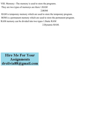 VIII. Memory:- The memory is used to store the programs.
They are two types of memorys are there 1.RAM
2.ROM
RAM is temporary memory which are used to store the temporary program.
ROM is a permanent memory which are used to store the permanent program.
RAM memory can be divided into two types 1.Static RAM
2.Dynamic RAM.
 