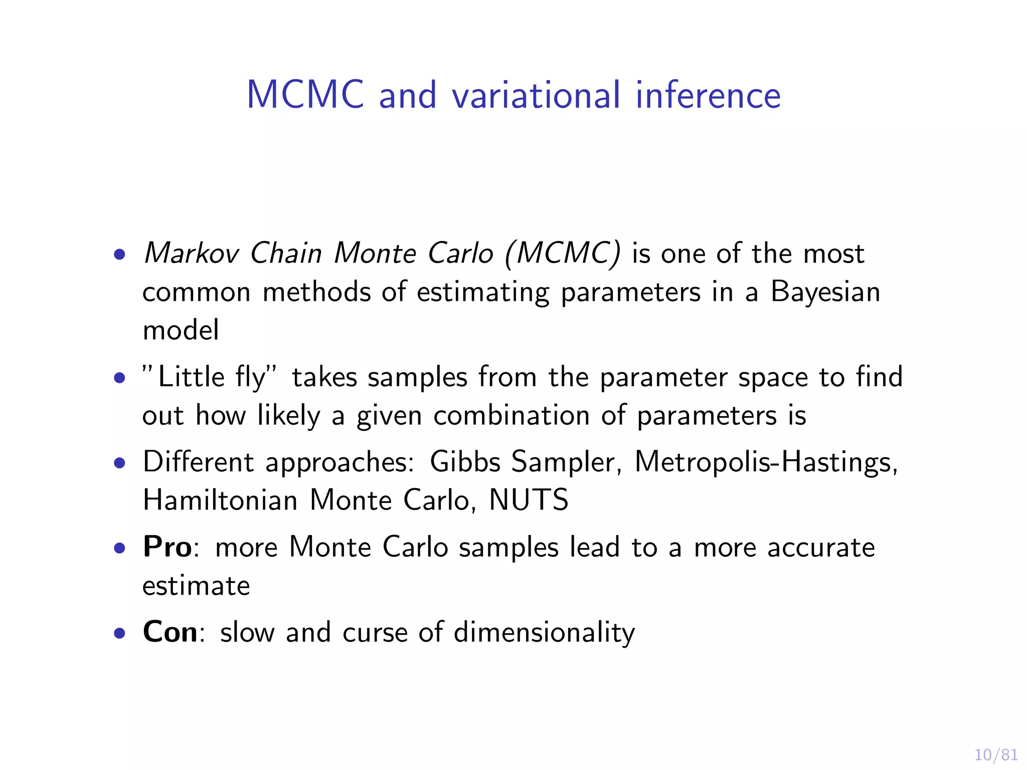 10/81
MCMC and variational inference
• Markov Chain Monte Carlo (MCMC) is one of the most
common methods of estimating parameters in a Bayesian
model
• ”Little ﬂy” takes samples from the parameter space to ﬁnd
out how likely a given combination of parameters is
• Diﬀerent approaches: Gibbs Sampler, Metropolis-Hastings,
Hamiltonian Monte Carlo, NUTS
• Pro: more Monte Carlo samples lead to a more accurate
estimate
• Con: slow and curse of dimensionality
 