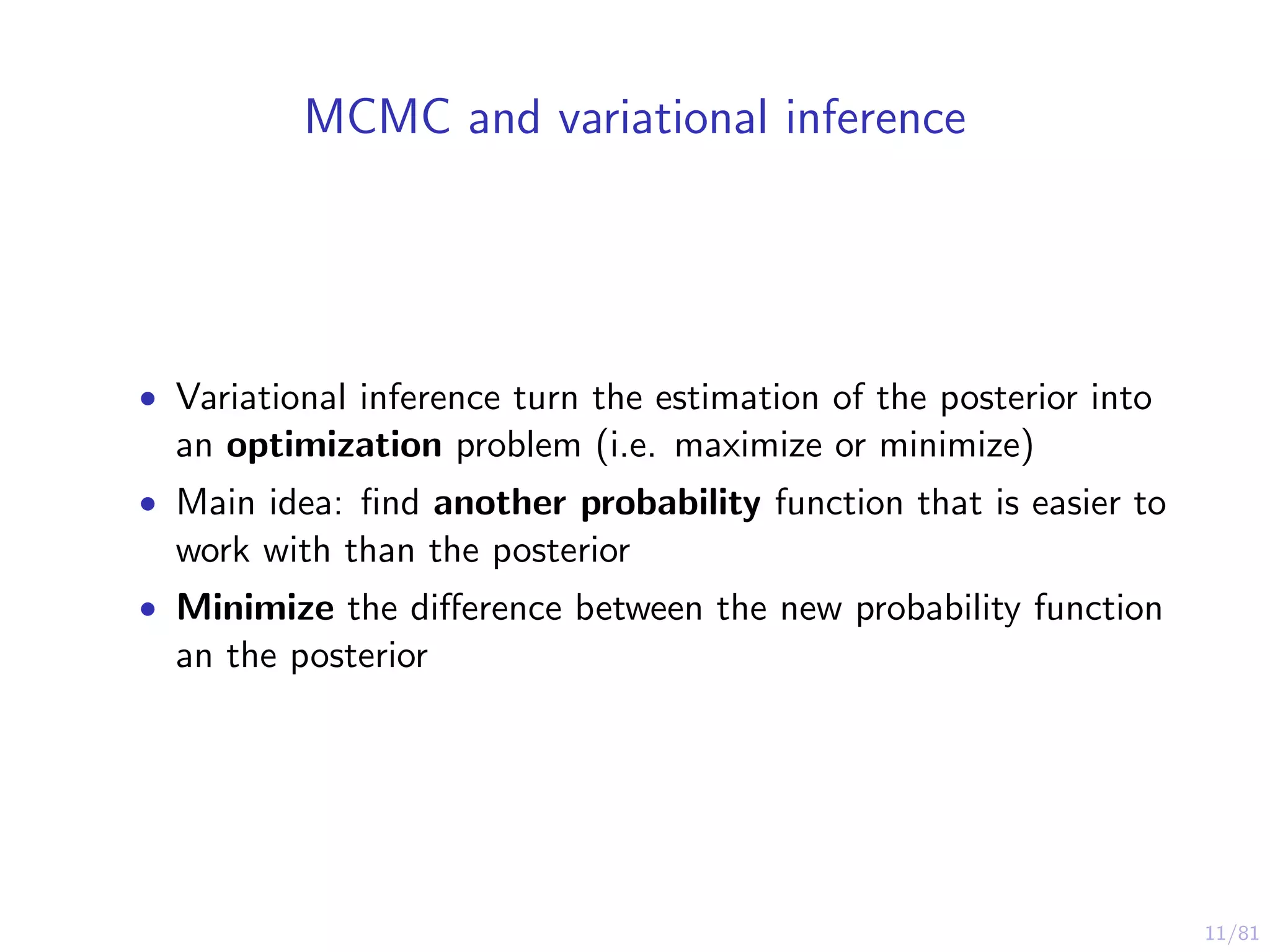 11/81
MCMC and variational inference
• Variational inference turn the estimation of the posterior into
an optimization problem (i.e. maximize or minimize)
• Main idea: ﬁnd another probability function that is easier to
work with than the posterior
• Minimize the diﬀerence between the new probability function
an the posterior
 