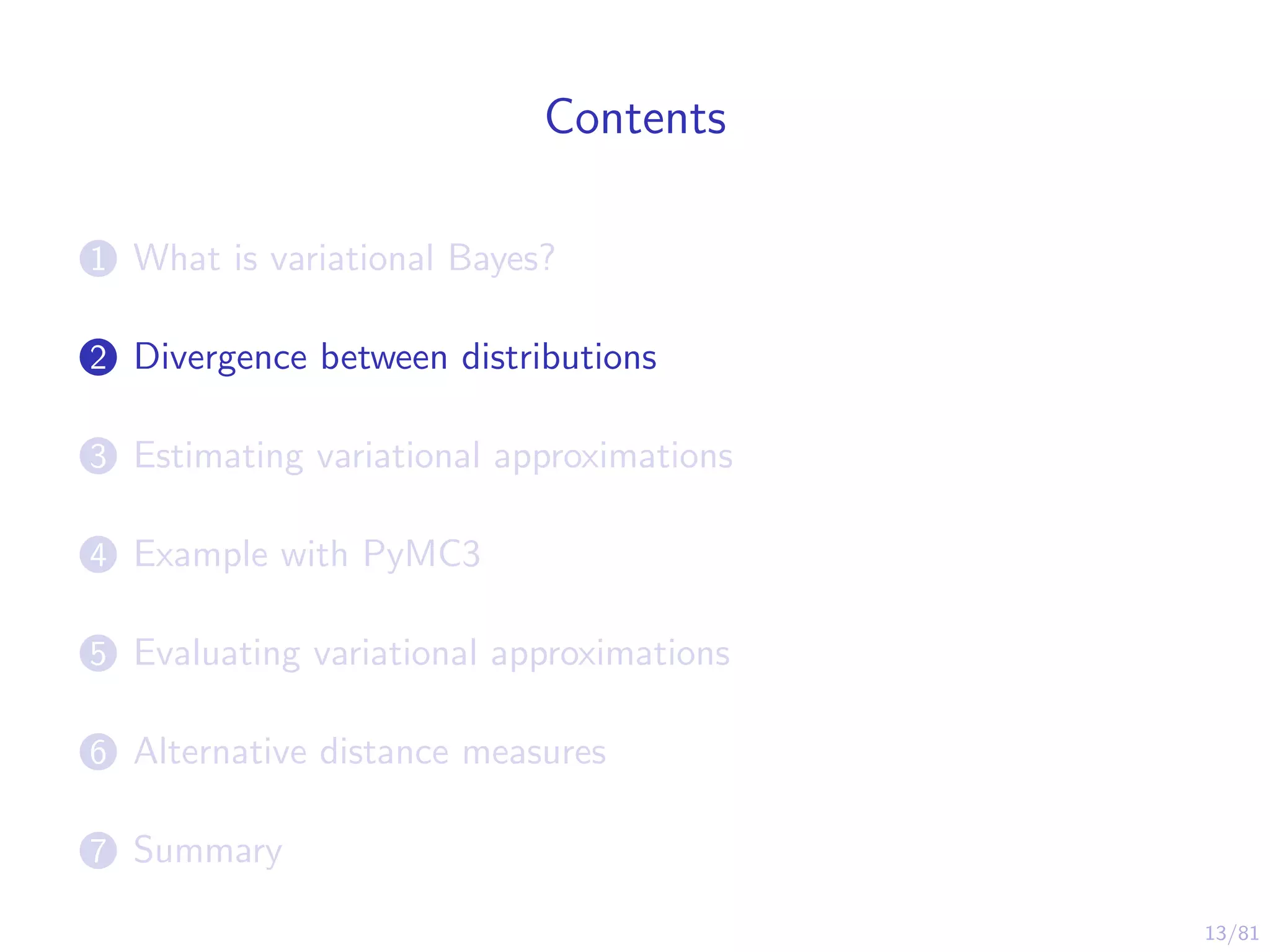 13/81
Contents
1 What is variational Bayes?
2 Divergence between distributions
3 Estimating variational approximations
4 Example with PyMC3
5 Evaluating variational approximations
6 Alternative distance measures
7 Summary
 