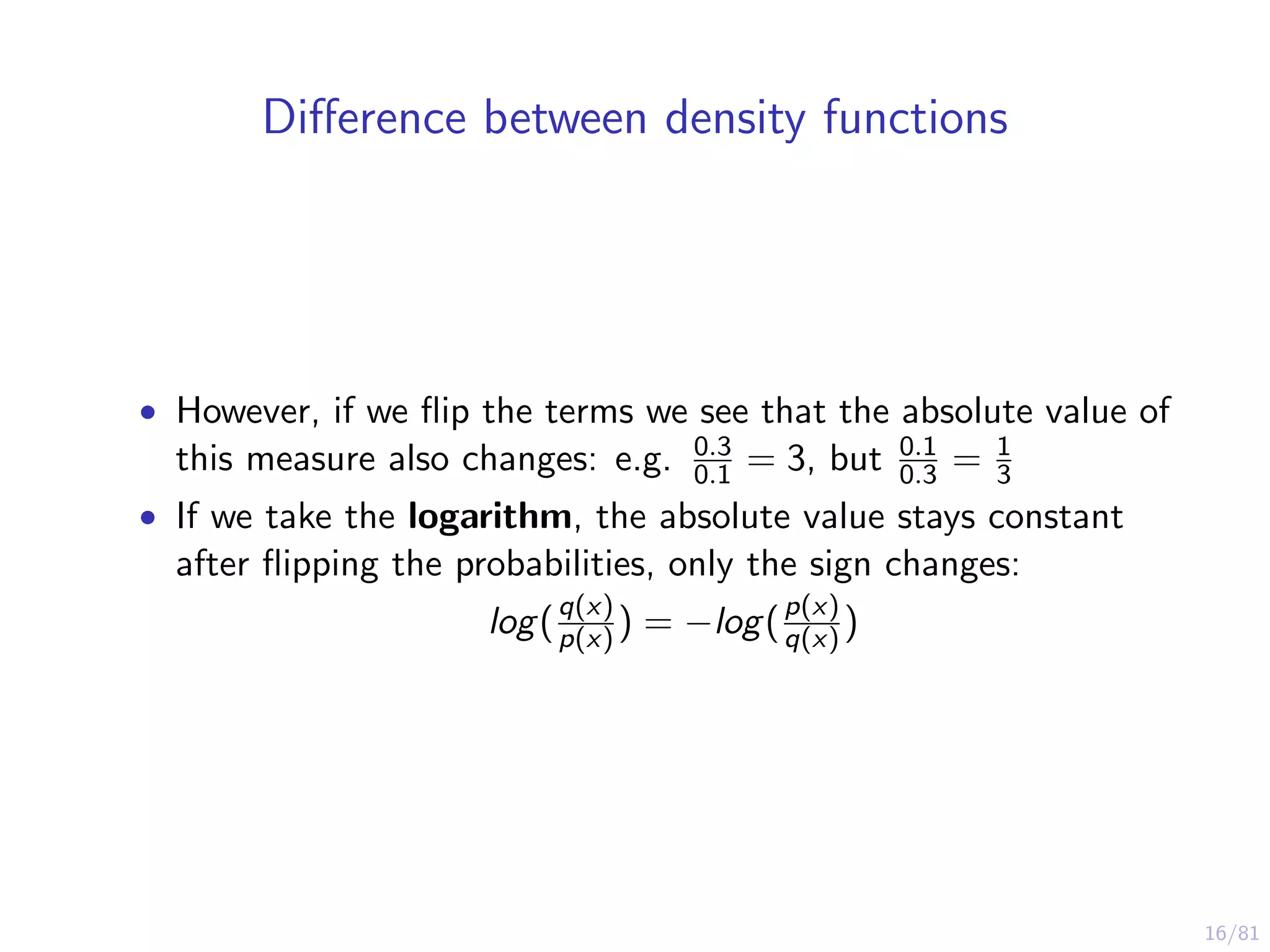 16/81
Diﬀerence between density functions
• However, if we ﬂip the terms we see that the absolute value of
this measure also changes: e.g. 0.3
0.1 = 3, but 0.1
0.3 = 1
3
• If we take the logarithm, the absolute value stays constant
after ﬂipping the probabilities, only the sign changes:
log(q(x)
p(x) ) = −log(p(x)
q(x) )
 