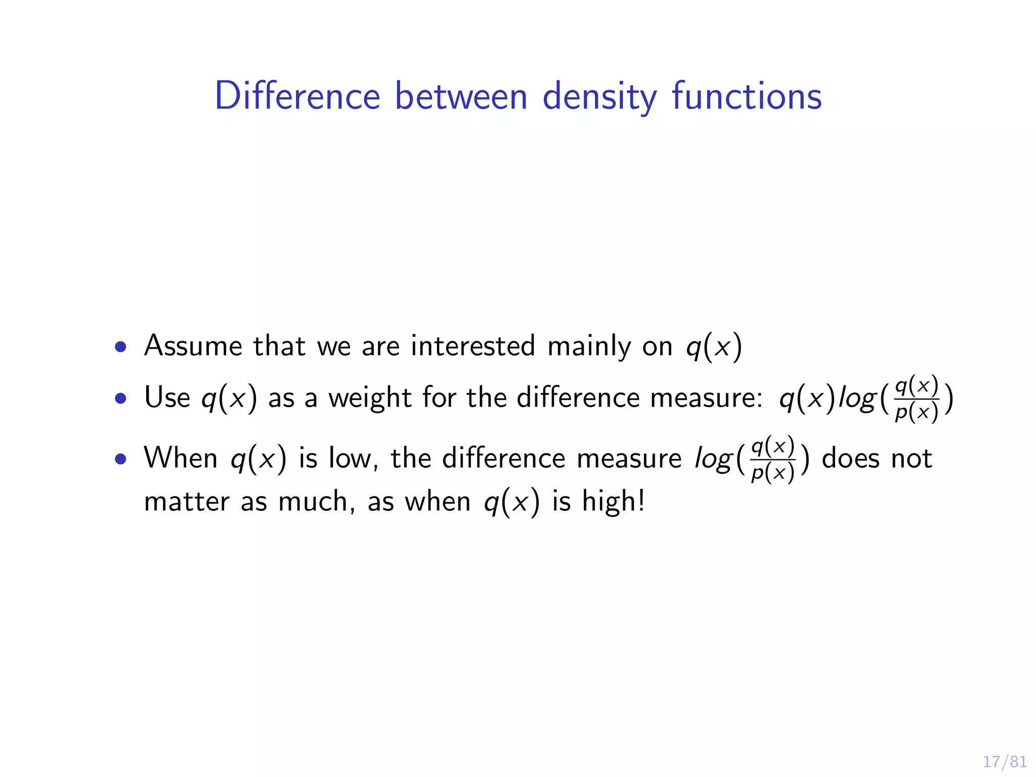 17/81
Diﬀerence between density functions
• Assume that we are interested mainly on q(x)
• Use q(x) as a weight for the diﬀerence measure: q(x)log(q(x)
p(x) )
• When q(x) is low, the diﬀerence measure log(q(x)
p(x) ) does not
matter as much, as when q(x) is high!
 