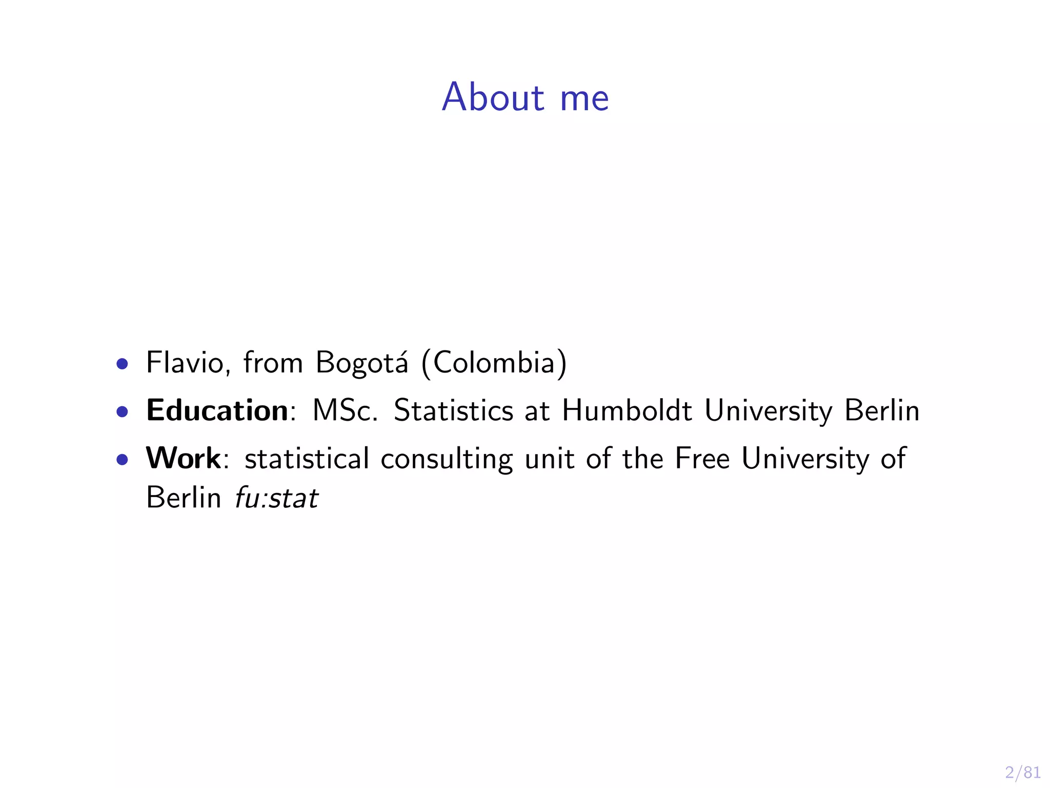 2/81
About me
• Flavio, from Bogot´a (Colombia)
• Education: MSc. Statistics at Humboldt University Berlin
• Work: statistical consulting unit of the Free University of
Berlin fu:stat
 
