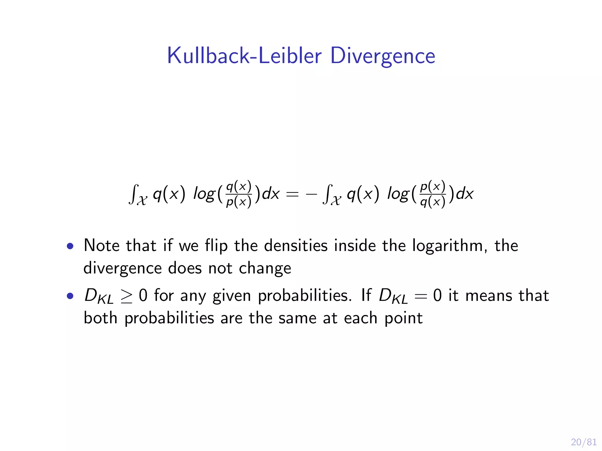 20/81
Kullback-Leibler Divergence
X q(x) log(q(x)
p(x) )dx = − X q(x) log(p(x)
q(x) )dx
• Note that if we ﬂip the densities inside the logarithm, the
divergence does not change
• DKL ≥ 0 for any given probabilities. If DKL = 0 it means that
both probabilities are the same at each point
 