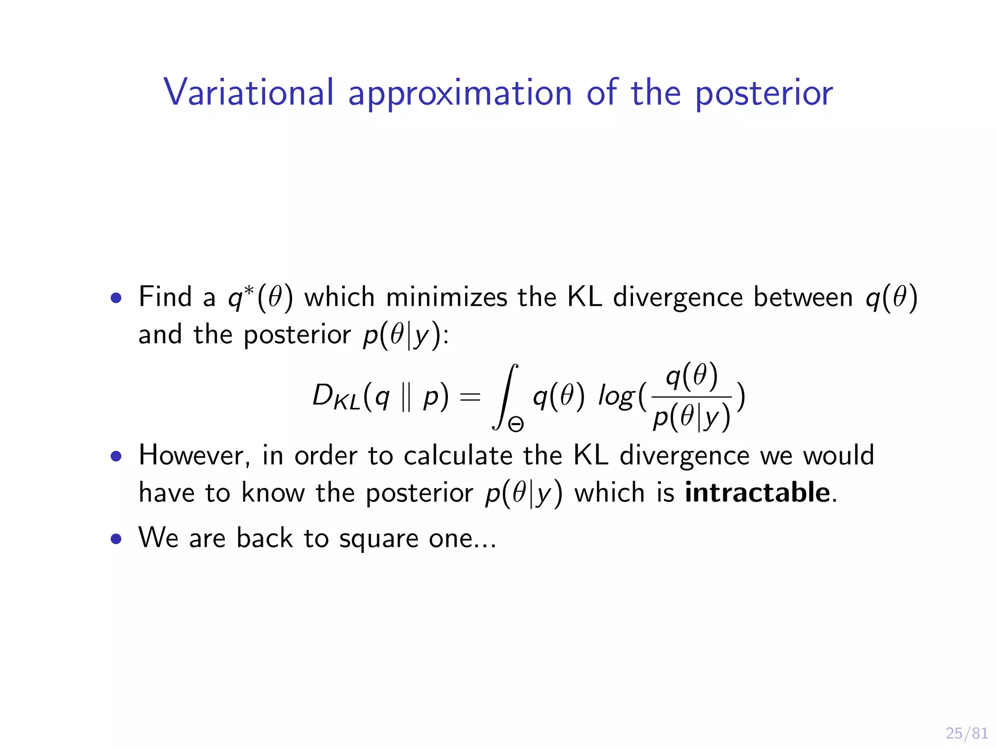 25/81
Variational approximation of the posterior
• Find a q∗(θ) which minimizes the KL divergence between q(θ)
and the posterior p(θ|y):
DKL(q p) =
Θ
q(θ) log(
q(θ)
p(θ|y)
)
• However, in order to calculate the KL divergence we would
have to know the posterior p(θ|y) which is intractable.
• We are back to square one...
 