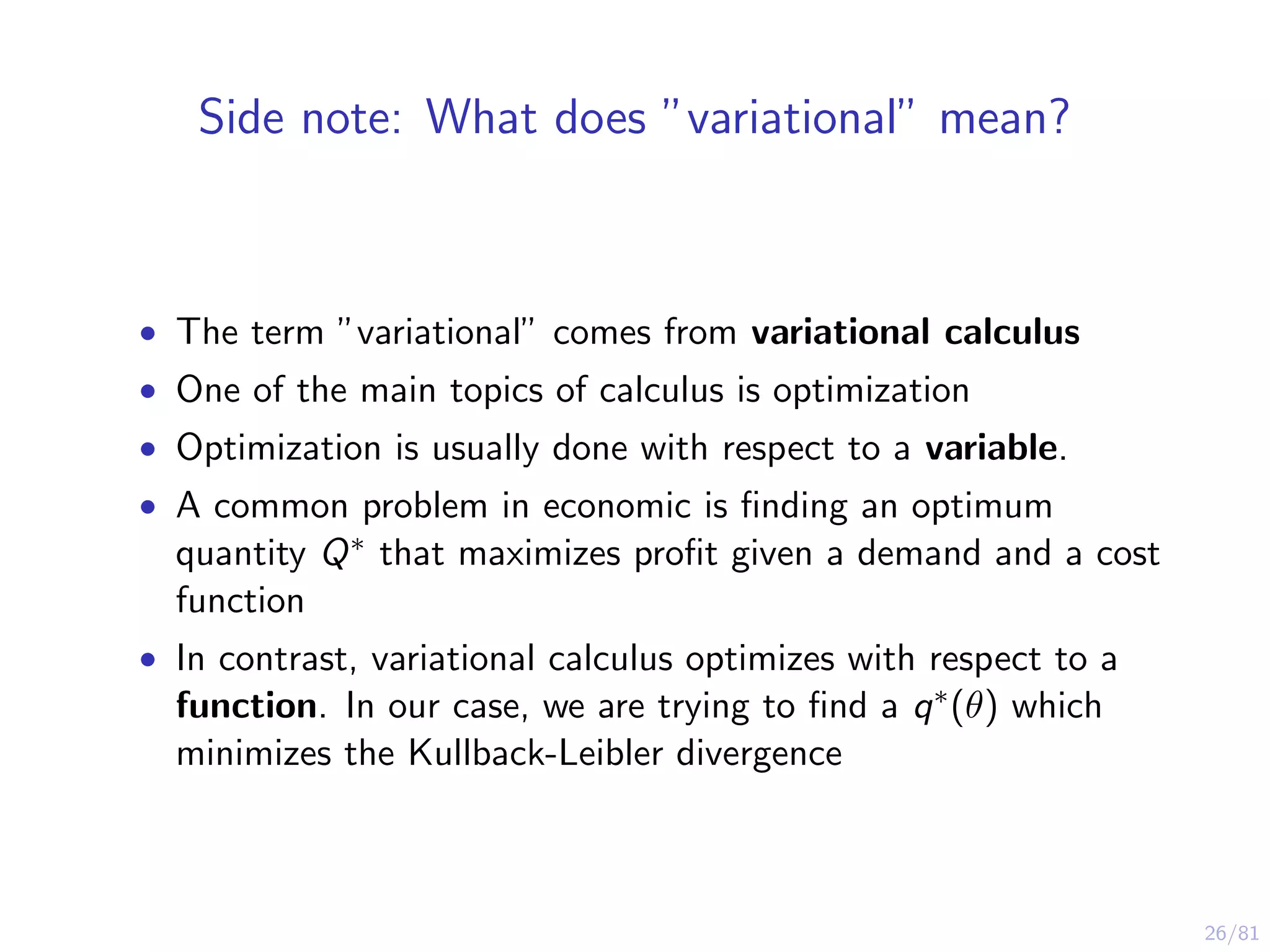 26/81
Side note: What does ”variational” mean?
• The term ”variational” comes from variational calculus
• One of the main topics of calculus is optimization
• Optimization is usually done with respect to a variable.
• A common problem in economic is ﬁnding an optimum
quantity Q∗ that maximizes proﬁt given a demand and a cost
function
• In contrast, variational calculus optimizes with respect to a
function. In our case, we are trying to ﬁnd a q∗(θ) which
minimizes the Kullback-Leibler divergence
 