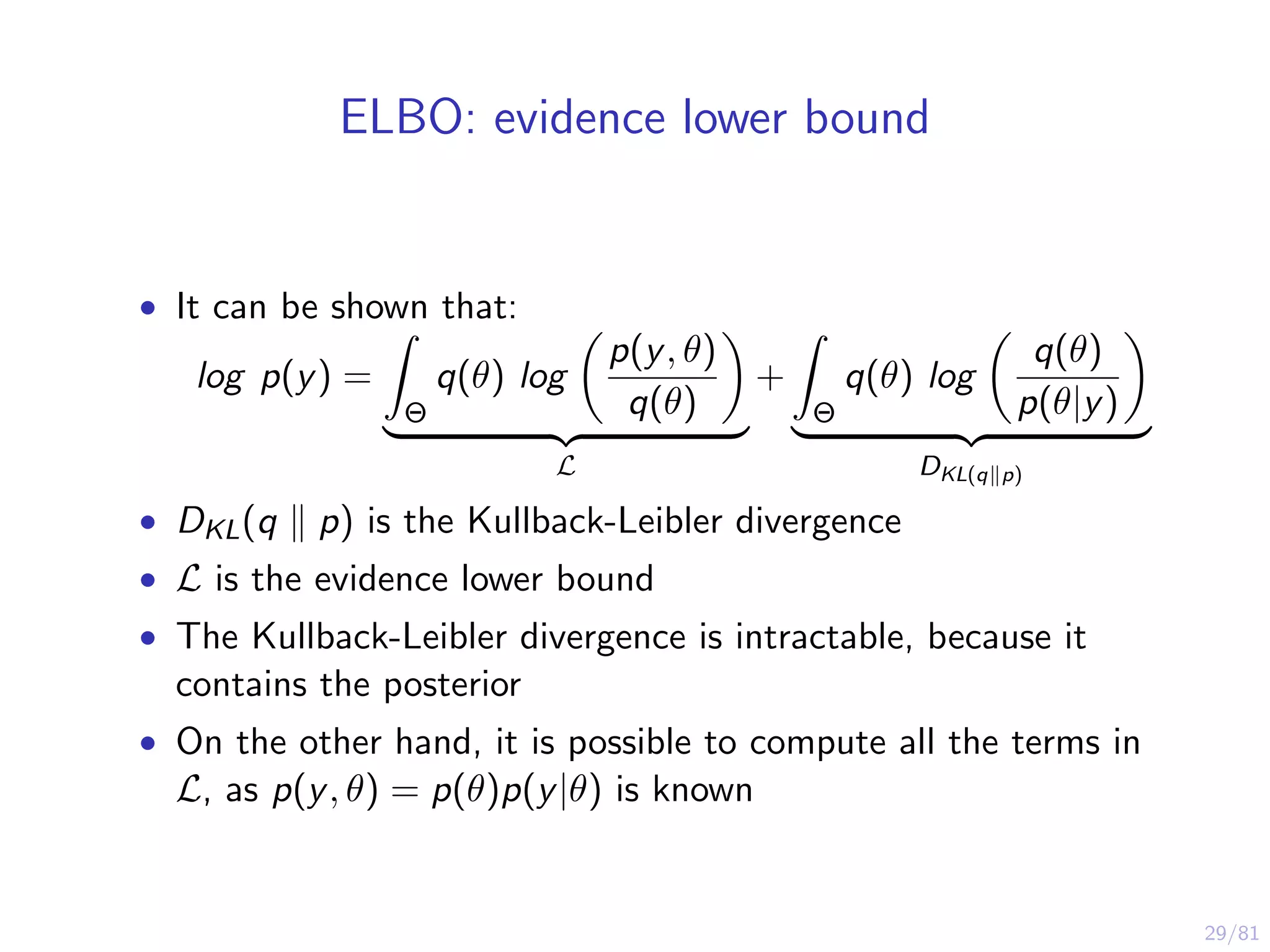 29/81
ELBO: evidence lower bound
• It can be shown that:
log p(y) =
Θ
q(θ) log
p(y, θ)
q(θ)
L
+
Θ
q(θ) log
q(θ)
p(θ|y)
DKL(q p)
• DKL(q p) is the Kullback-Leibler divergence
• L is the evidence lower bound
• The Kullback-Leibler divergence is intractable, because it
contains the posterior
• On the other hand, it is possible to compute all the terms in
L, as p(y, θ) = p(θ)p(y|θ) is known
 