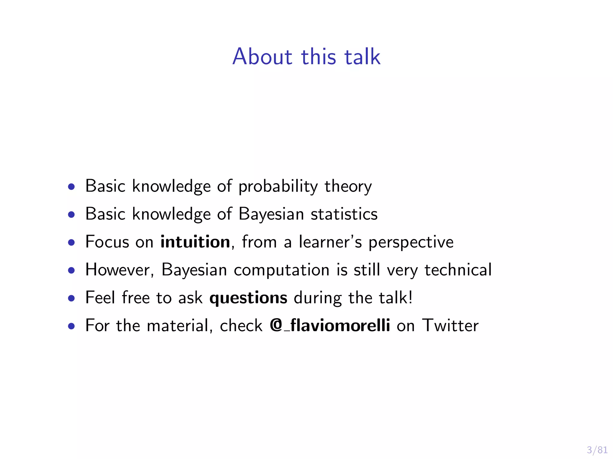 3/81
About this talk
• Basic knowledge of probability theory
• Basic knowledge of Bayesian statistics
• Focus on intuition, from a learner’s perspective
• However, Bayesian computation is still very technical
• Feel free to ask questions during the talk!
• For the material, check @ ﬂaviomorelli on Twitter
 