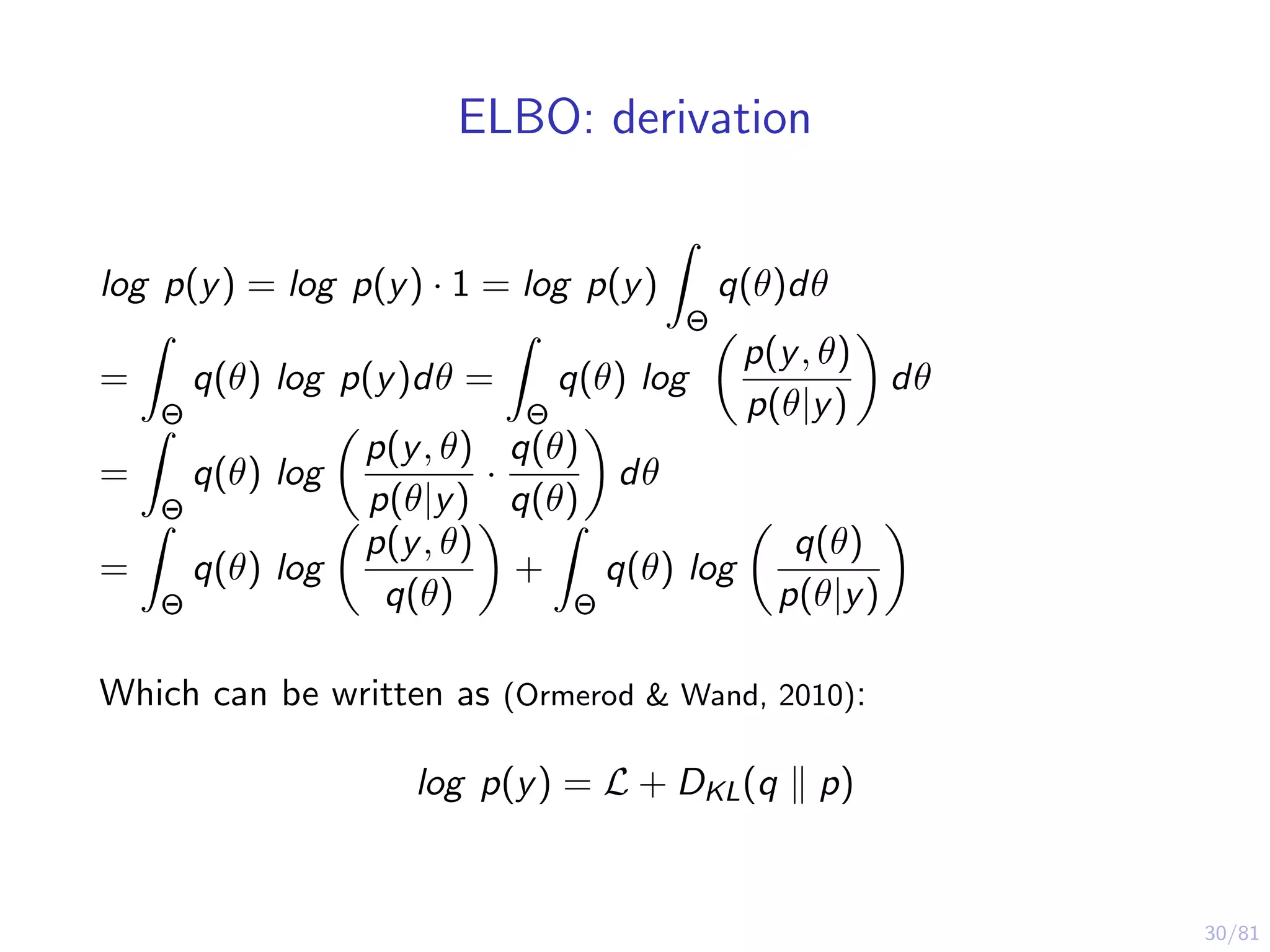 30/81
ELBO: derivation
log p(y) = log p(y) · 1 = log p(y)
Θ
q(θ)dθ
=
Θ
q(θ) log p(y)dθ =
Θ
q(θ) log
p(y, θ)
p(θ|y)
dθ
=
Θ
q(θ) log
p(y, θ)
p(θ|y)
·
q(θ)
q(θ)
dθ
=
Θ
q(θ) log
p(y, θ)
q(θ)
+
Θ
q(θ) log
q(θ)
p(θ|y)
Which can be written as (Ormerod & Wand, 2010):
log p(y) = L + DKL(q p)
 
