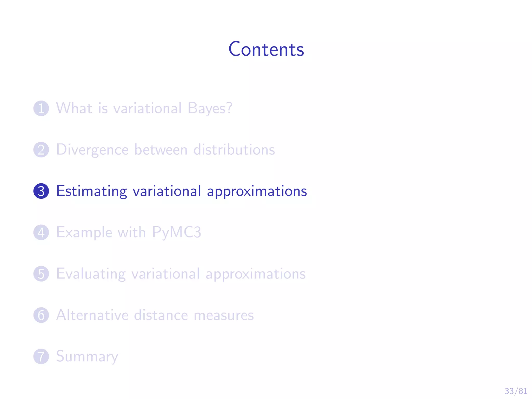 33/81
Contents
1 What is variational Bayes?
2 Divergence between distributions
3 Estimating variational approximations
4 Example with PyMC3
5 Evaluating variational approximations
6 Alternative distance measures
7 Summary
 