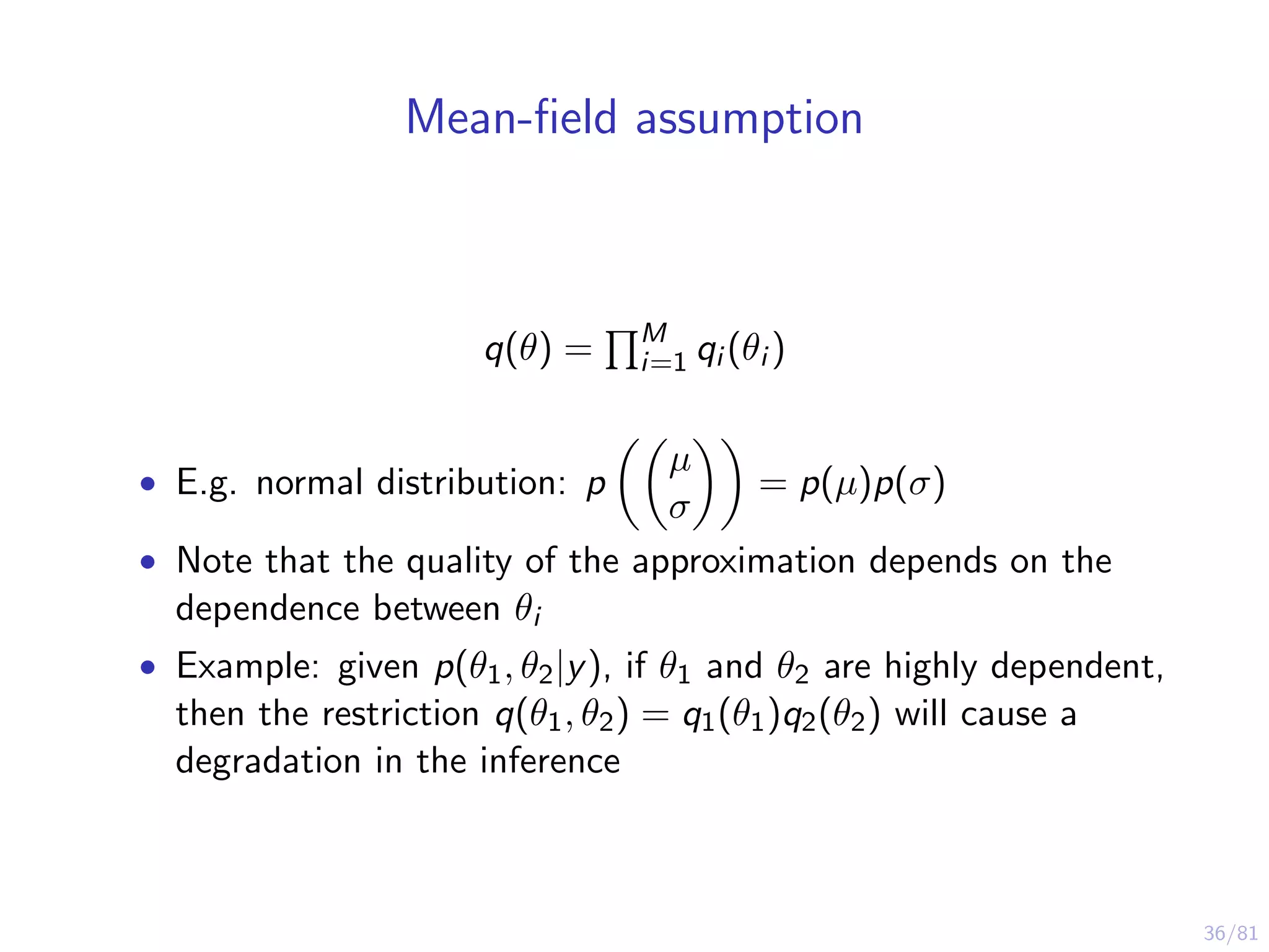 36/81
Mean-ﬁeld assumption
q(θ) = M
i=1 qi (θi )
• E.g. normal distribution: p
µ
σ
= p(µ)p(σ)
• Note that the quality of the approximation depends on the
dependence between θi
• Example: given p(θ1, θ2|y), if θ1 and θ2 are highly dependent,
then the restriction q(θ1, θ2) = q1(θ1)q2(θ2) will cause a
degradation in the inference
 