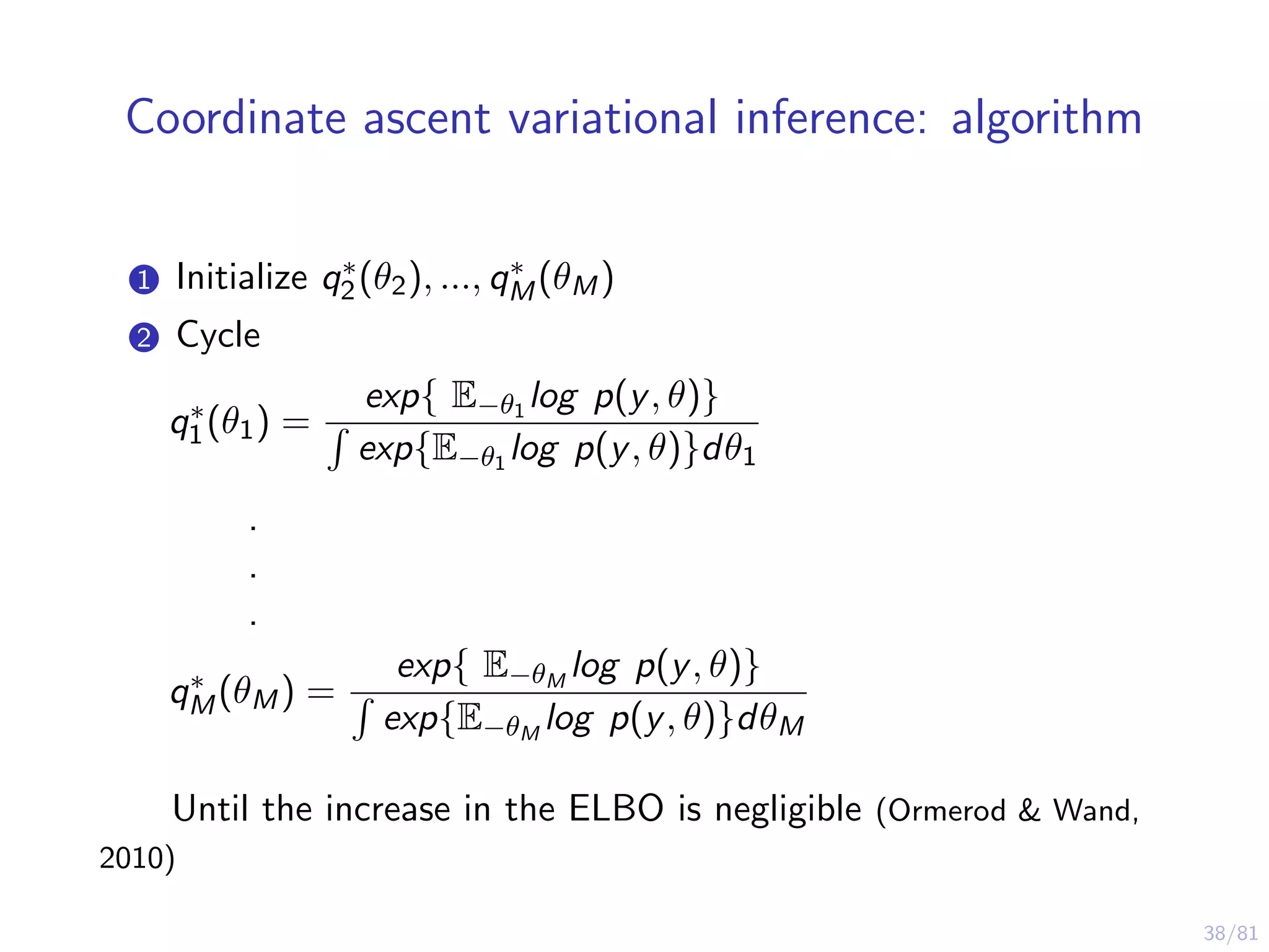 38/81
Coordinate ascent variational inference: algorithm
1 Initialize q∗
2(θ2), ..., q∗
M(θM)
2 Cycle
q∗
1(θ1) =
exp{ E−θ1 log p(y, θ)}
exp{E−θ1 log p(y, θ)}dθ1
.
.
.
q∗
M(θM) =
exp{ E−θM
log p(y, θ)}
exp{E−θM
log p(y, θ)}dθM
Until the increase in the ELBO is negligible (Ormerod & Wand,
2010)
 
