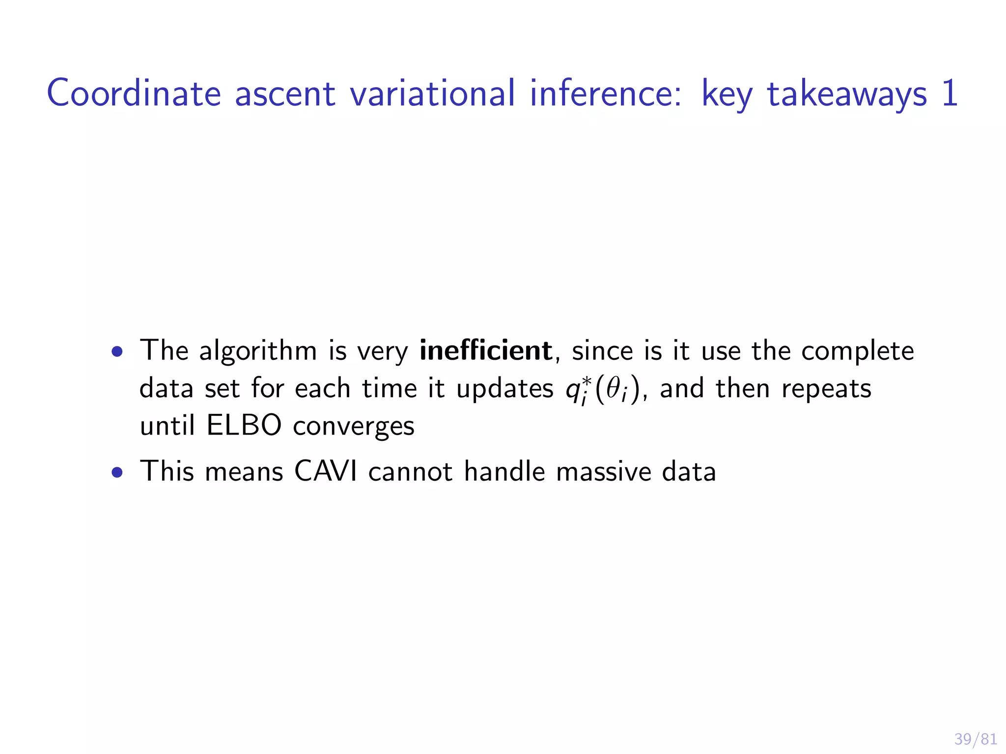 39/81
Coordinate ascent variational inference: key takeaways 1
• The algorithm is very ineﬃcient, since is it use the complete
data set for each time it updates q∗
i (θi ), and then repeats
until ELBO converges
• This means CAVI cannot handle massive data
 