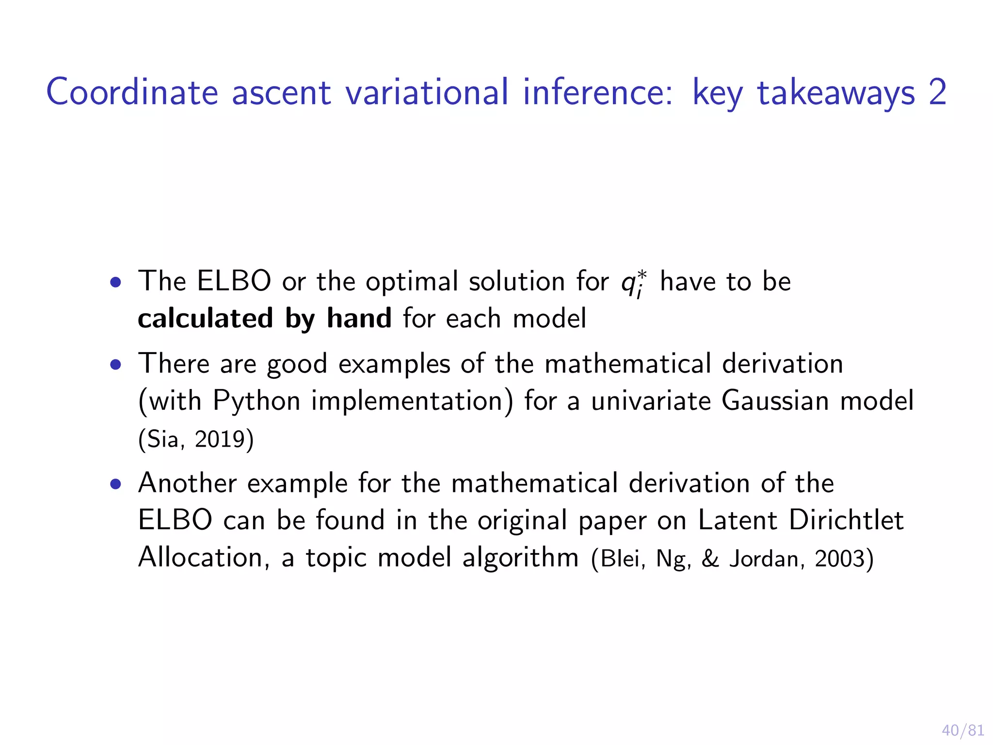 40/81
Coordinate ascent variational inference: key takeaways 2
• The ELBO or the optimal solution for q∗
i have to be
calculated by hand for each model
• There are good examples of the mathematical derivation
(with Python implementation) for a univariate Gaussian model
(Sia, 2019)
• Another example for the mathematical derivation of the
ELBO can be found in the original paper on Latent Dirichtlet
Allocation, a topic model algorithm (Blei, Ng, & Jordan, 2003)
 