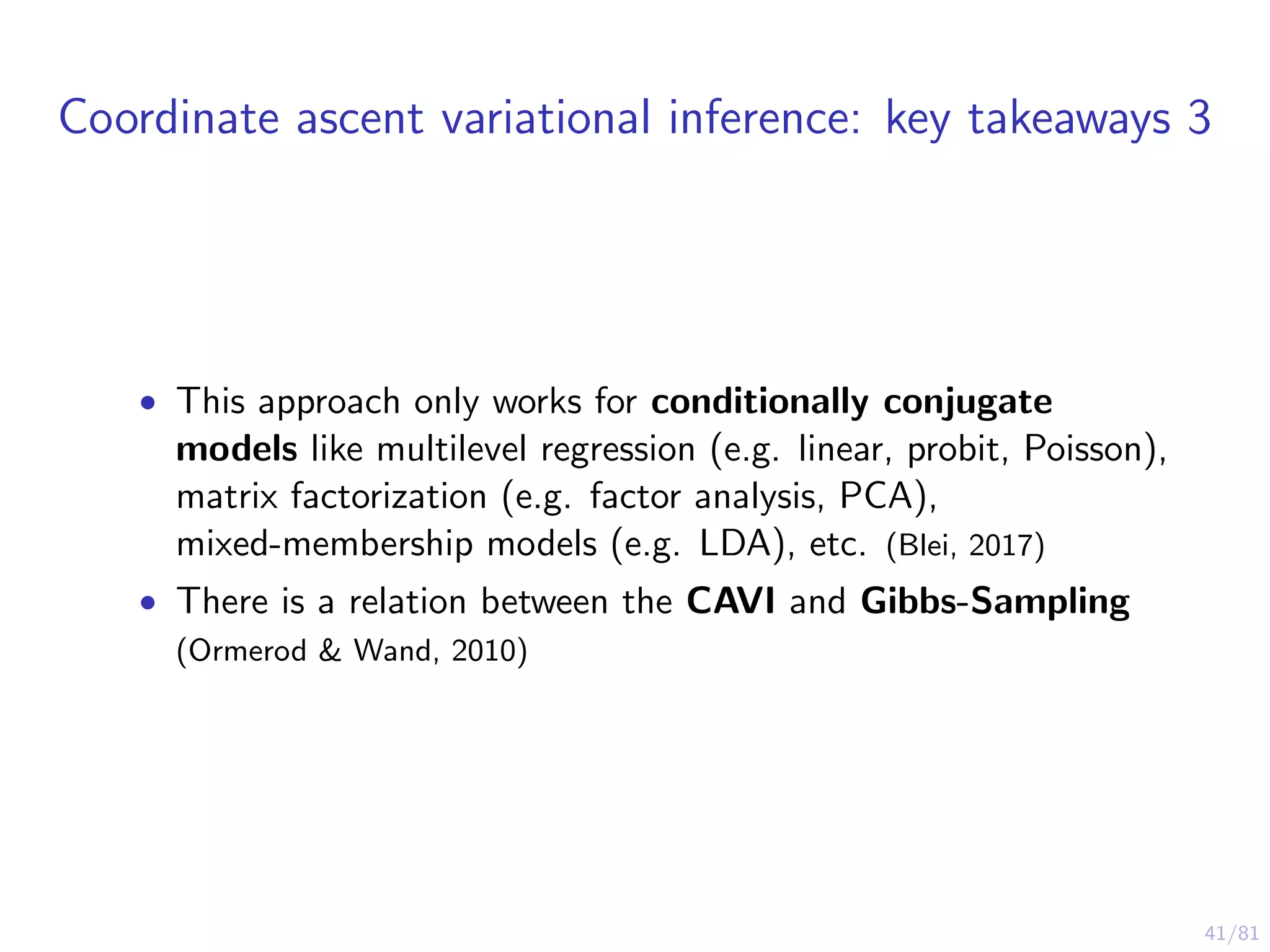41/81
Coordinate ascent variational inference: key takeaways 3
• This approach only works for conditionally conjugate
models like multilevel regression (e.g. linear, probit, Poisson),
matrix factorization (e.g. factor analysis, PCA),
mixed-membership models (e.g. LDA), etc. (Blei, 2017)
• There is a relation between the CAVI and Gibbs-Sampling
(Ormerod & Wand, 2010)
 
