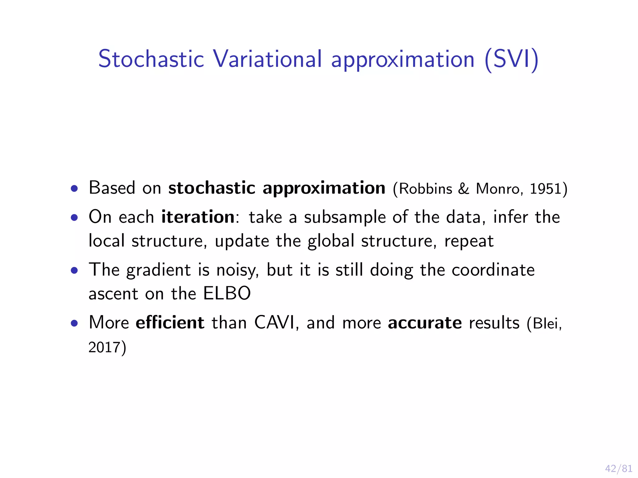 42/81
Stochastic Variational approximation (SVI)
• Based on stochastic approximation (Robbins & Monro, 1951)
• On each iteration: take a subsample of the data, infer the
local structure, update the global structure, repeat
• The gradient is noisy, but it is still doing the coordinate
ascent on the ELBO
• More eﬃcient than CAVI, and more accurate results (Blei,
2017)
 