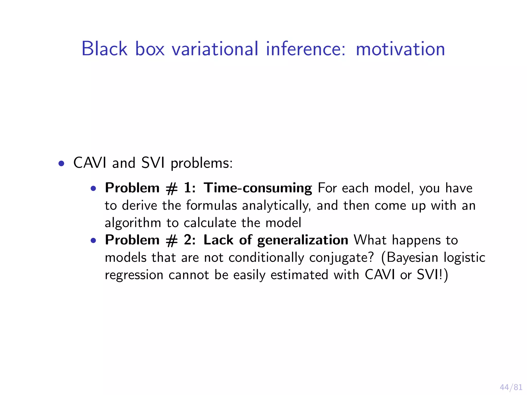 44/81
Black box variational inference: motivation
• CAVI and SVI problems:
• Problem # 1: Time-consuming For each model, you have
to derive the formulas analytically, and then come up with an
algorithm to calculate the model
• Problem # 2: Lack of generalization What happens to
models that are not conditionally conjugate? (Bayesian logistic
regression cannot be easily estimated with CAVI or SVI!)
 