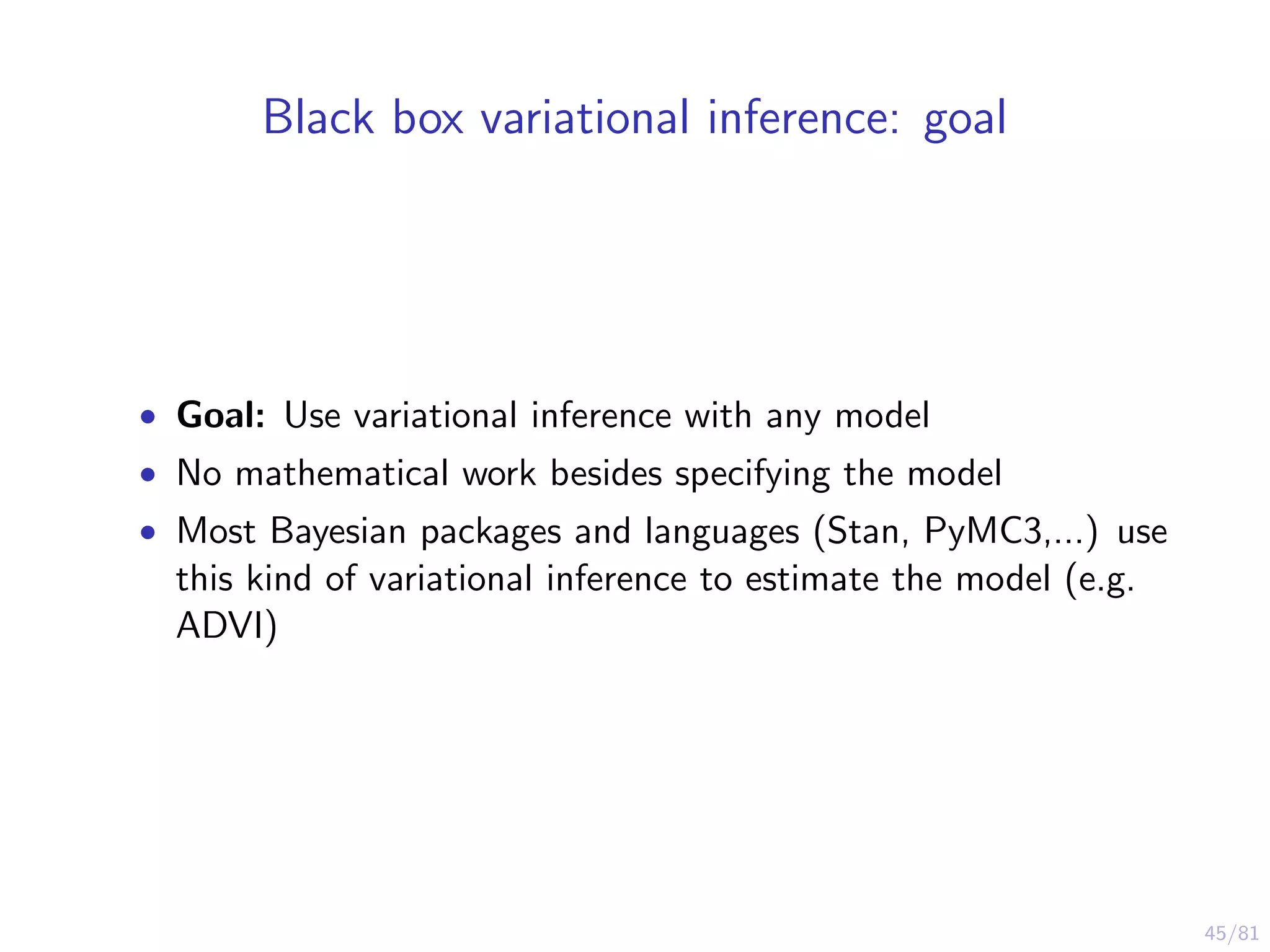 45/81
Black box variational inference: goal
• Goal: Use variational inference with any model
• No mathematical work besides specifying the model
• Most Bayesian packages and languages (Stan, PyMC3,...) use
this kind of variational inference to estimate the model (e.g.
ADVI)
 