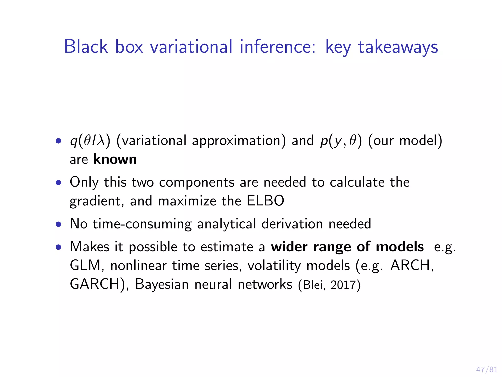 47/81
Black box variational inference: key takeaways
• q(θlλ) (variational approximation) and p(y, θ) (our model)
are known
• Only this two components are needed to calculate the
gradient, and maximize the ELBO
• No time-consuming analytical derivation needed
• Makes it possible to estimate a wider range of models e.g.
GLM, nonlinear time series, volatility models (e.g. ARCH,
GARCH), Bayesian neural networks (Blei, 2017)
 