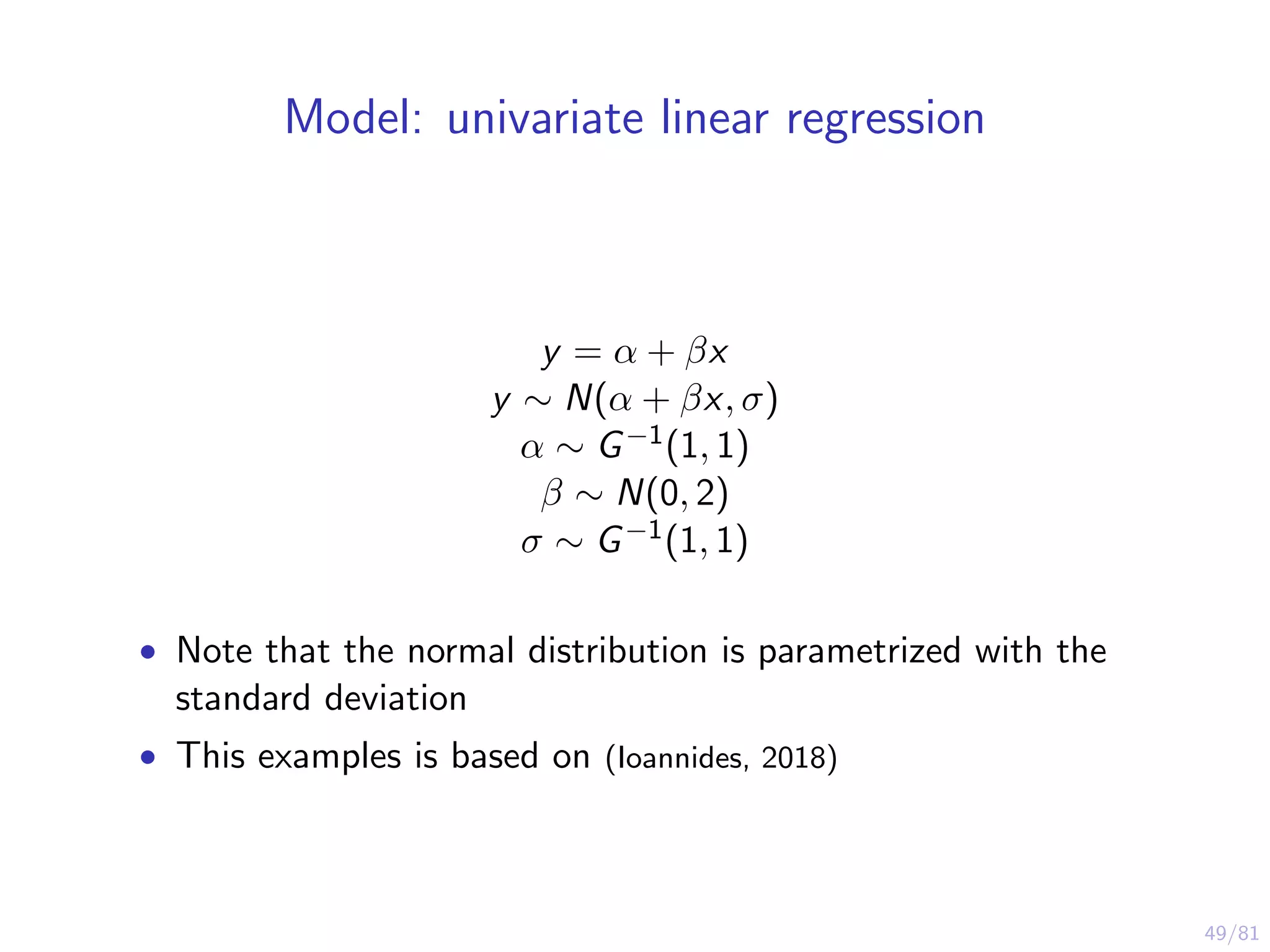 49/81
Model: univariate linear regression
y = α + βx
y ∼ N(α + βx, σ)
α ∼ G−1(1, 1)
β ∼ N(0, 2)
σ ∼ G−1(1, 1)
• Note that the normal distribution is parametrized with the
standard deviation
• This examples is based on (Ioannides, 2018)
 