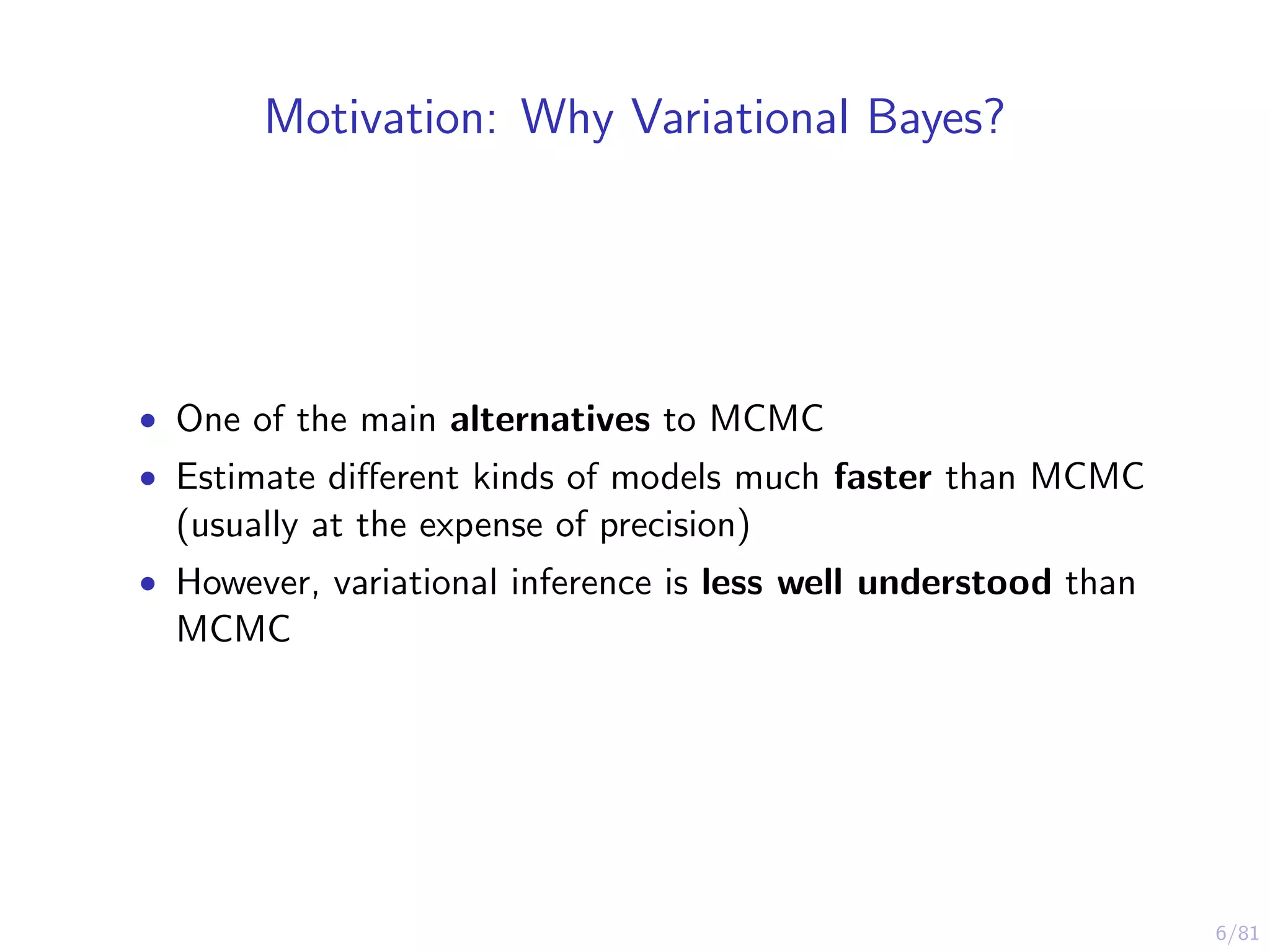6/81
Motivation: Why Variational Bayes?
• One of the main alternatives to MCMC
• Estimate diﬀerent kinds of models much faster than MCMC
(usually at the expense of precision)
• However, variational inference is less well understood than
MCMC
 