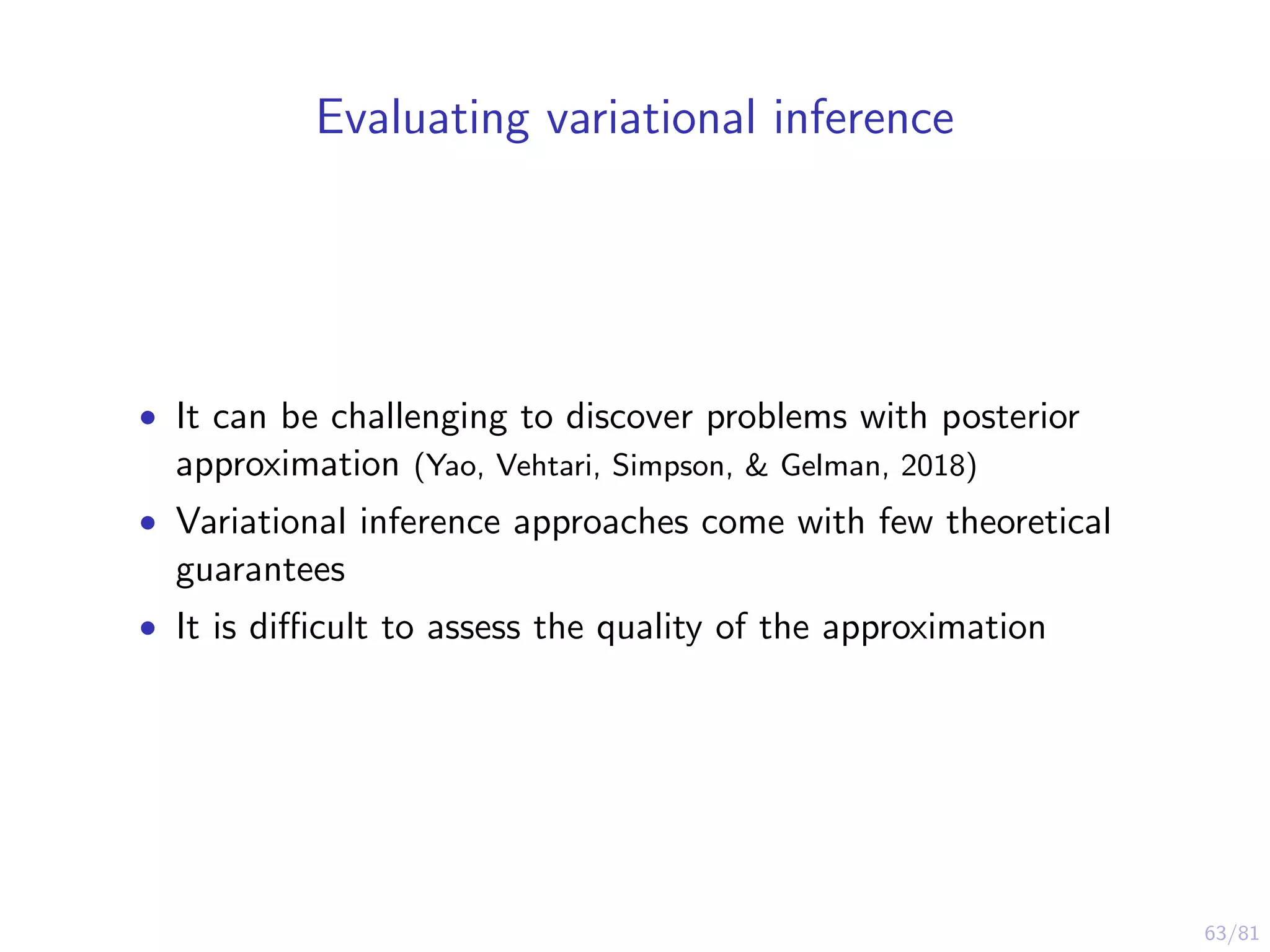 63/81
Evaluating variational inference
• It can be challenging to discover problems with posterior
approximation (Yao, Vehtari, Simpson, & Gelman, 2018)
• Variational inference approaches come with few theoretical
guarantees
• It is diﬃcult to assess the quality of the approximation
 