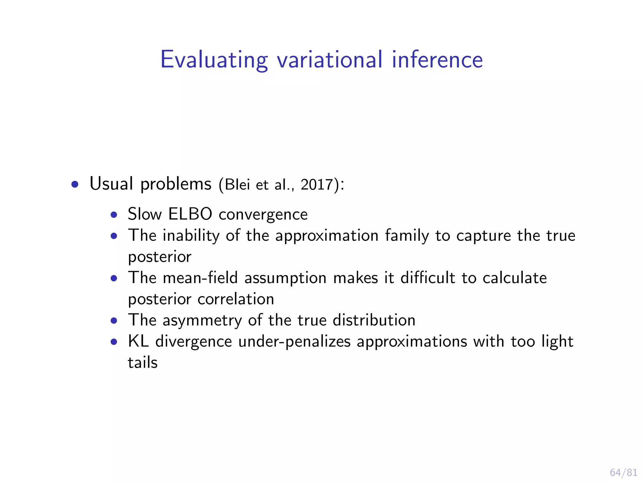 64/81
Evaluating variational inference
• Usual problems (Blei et al., 2017):
• Slow ELBO convergence
• The inability of the approximation family to capture the true
posterior
• The mean-ﬁeld assumption makes it diﬃcult to calculate
posterior correlation
• The asymmetry of the true distribution
• KL divergence under-penalizes approximations with too light
tails
 