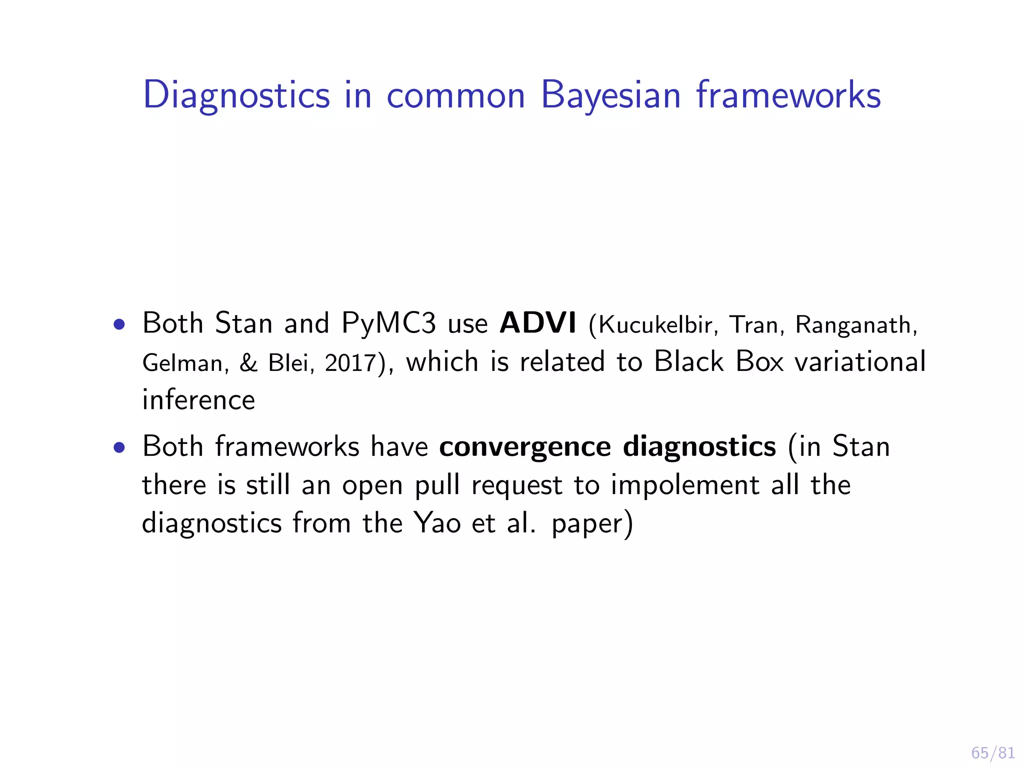 65/81
Diagnostics in common Bayesian frameworks
• Both Stan and PyMC3 use ADVI (Kucukelbir, Tran, Ranganath,
Gelman, & Blei, 2017), which is related to Black Box variational
inference
• Both frameworks have convergence diagnostics (in Stan
there is still an open pull request to impolement all the
diagnostics from the Yao et al. paper)
 