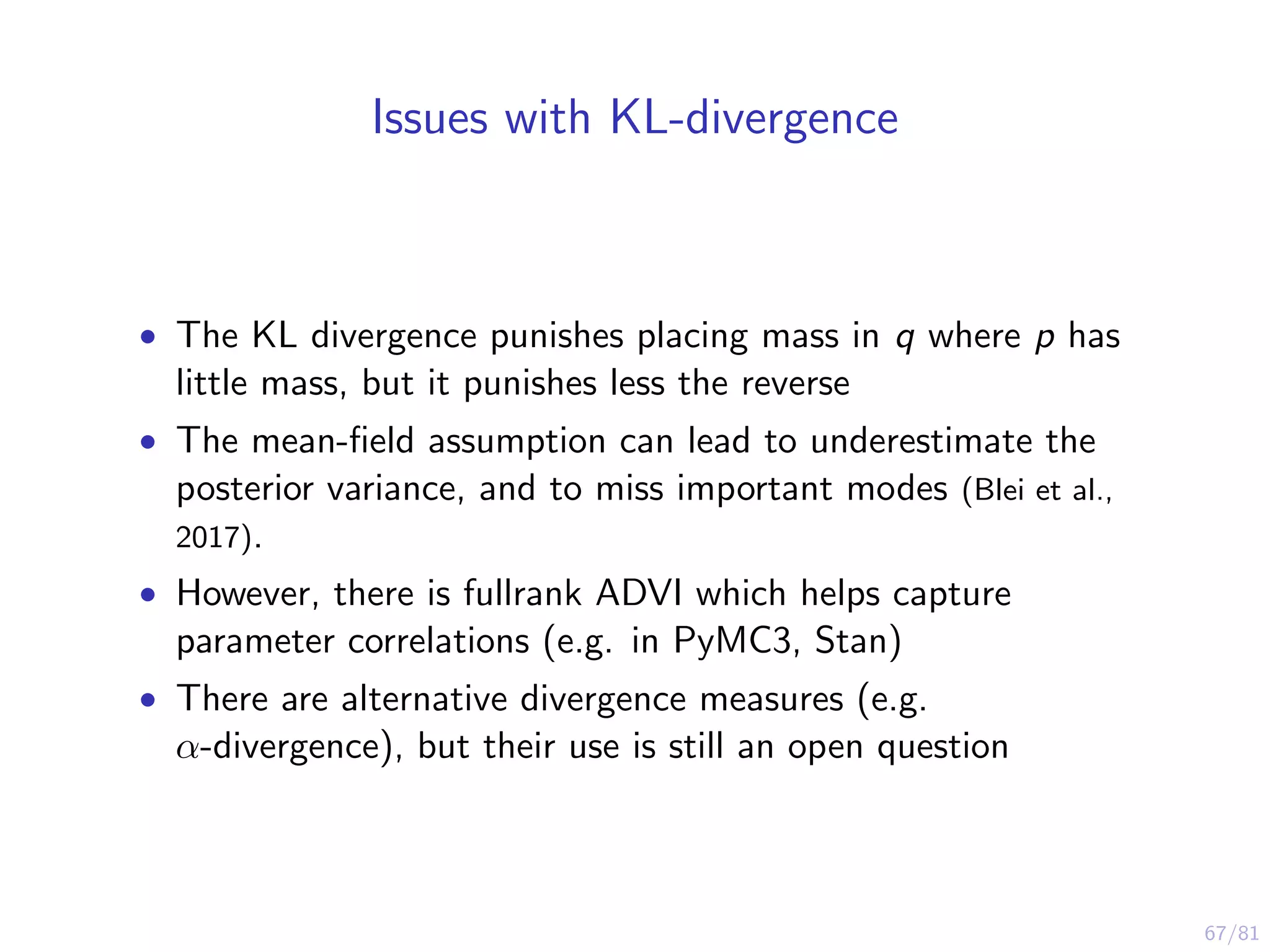 67/81
Issues with KL-divergence
• The KL divergence punishes placing mass in q where p has
little mass, but it punishes less the reverse
• The mean-ﬁeld assumption can lead to underestimate the
posterior variance, and to miss important modes (Blei et al.,
2017).
• However, there is fullrank ADVI which helps capture
parameter correlations (e.g. in PyMC3, Stan)
• There are alternative divergence measures (e.g.
α-divergence), but their use is still an open question
 