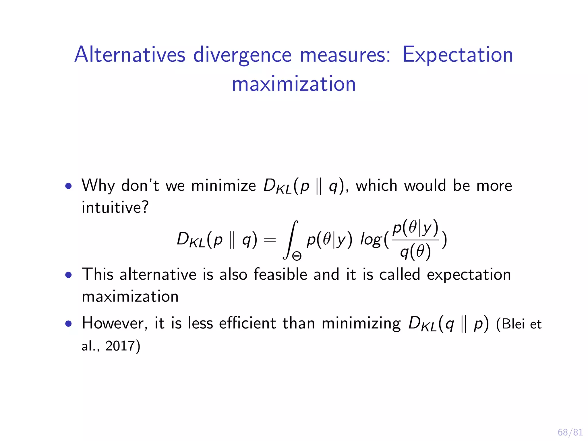 68/81
Alternatives divergence measures: Expectation
maximization
• Why don’t we minimize DKL(p q), which would be more
intuitive?
DKL(p q) =
Θ
p(θ|y) log(
p(θ|y)
q(θ)
)
• This alternative is also feasible and it is called expectation
maximization
• However, it is less eﬃcient than minimizing DKL(q p) (Blei et
al., 2017)
 