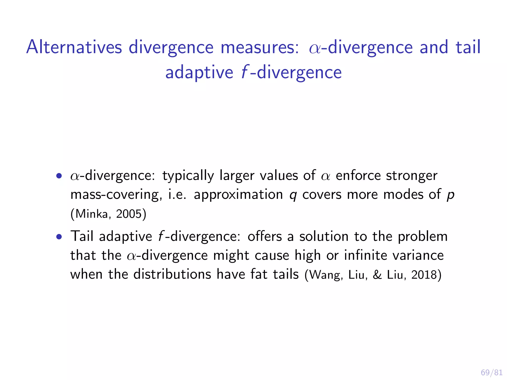 69/81
Alternatives divergence measures: α-divergence and tail
adaptive f -divergence
• α-divergence: typically larger values of α enforce stronger
mass-covering, i.e. approximation q covers more modes of p
(Minka, 2005)
• Tail adaptive f -divergence: oﬀers a solution to the problem
that the α-divergence might cause high or inﬁnite variance
when the distributions have fat tails (Wang, Liu, & Liu, 2018)
 