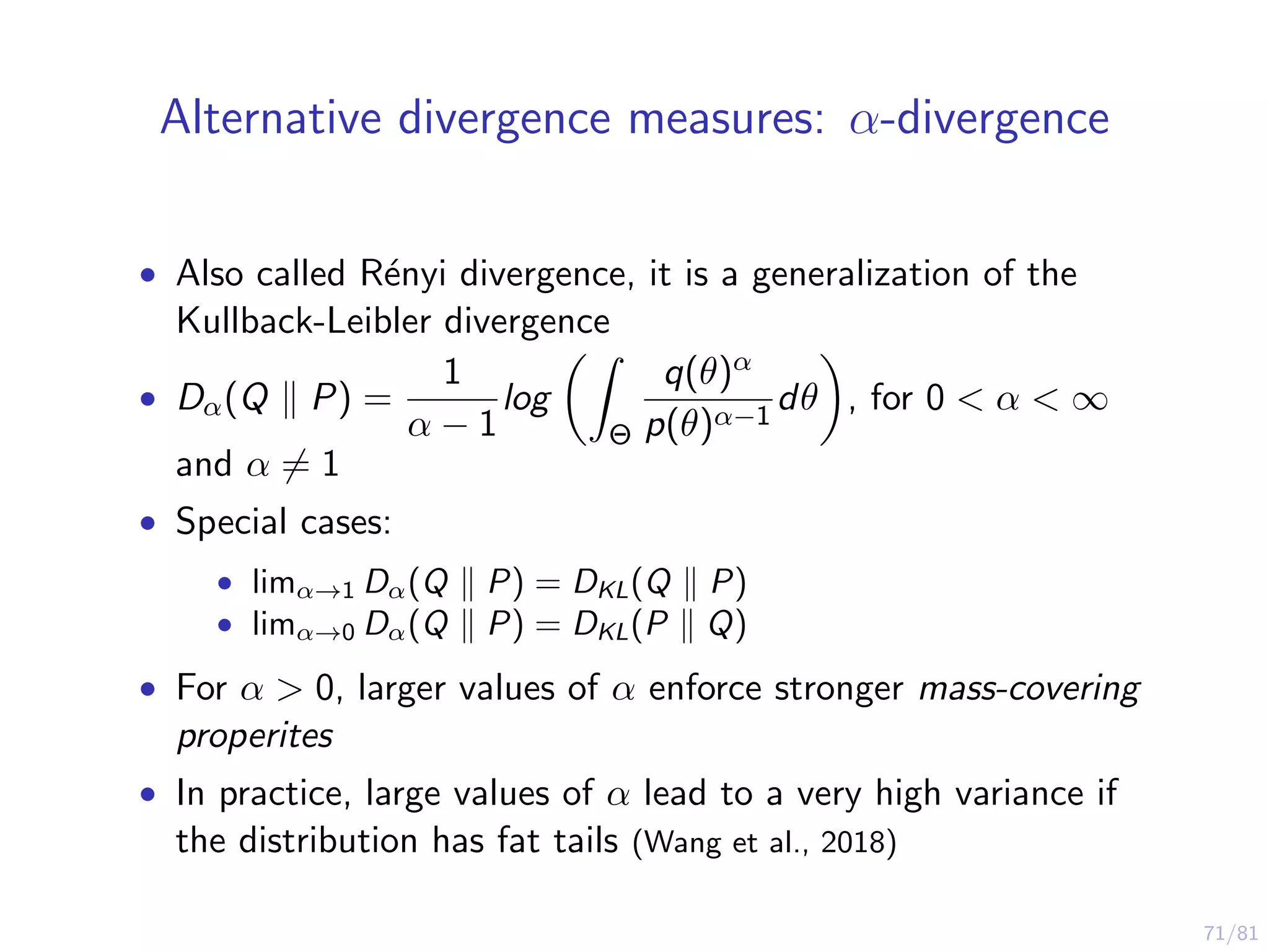 71/81
Alternative divergence measures: α-divergence
• Also called R´enyi divergence, it is a generalization of the
Kullback-Leibler divergence
• Dα(Q P) =
1
α − 1
log
Θ
q(θ)α
p(θ)α−1
dθ , for 0 < α < ∞
and α = 1
• Special cases:
• limα→1 Dα(Q P) = DKL(Q P)
• limα→0 Dα(Q P) = DKL(P Q)
• For α > 0, larger values of α enforce stronger mass-covering
properites
• In practice, large values of α lead to a very high variance if
the distribution has fat tails (Wang et al., 2018)
 