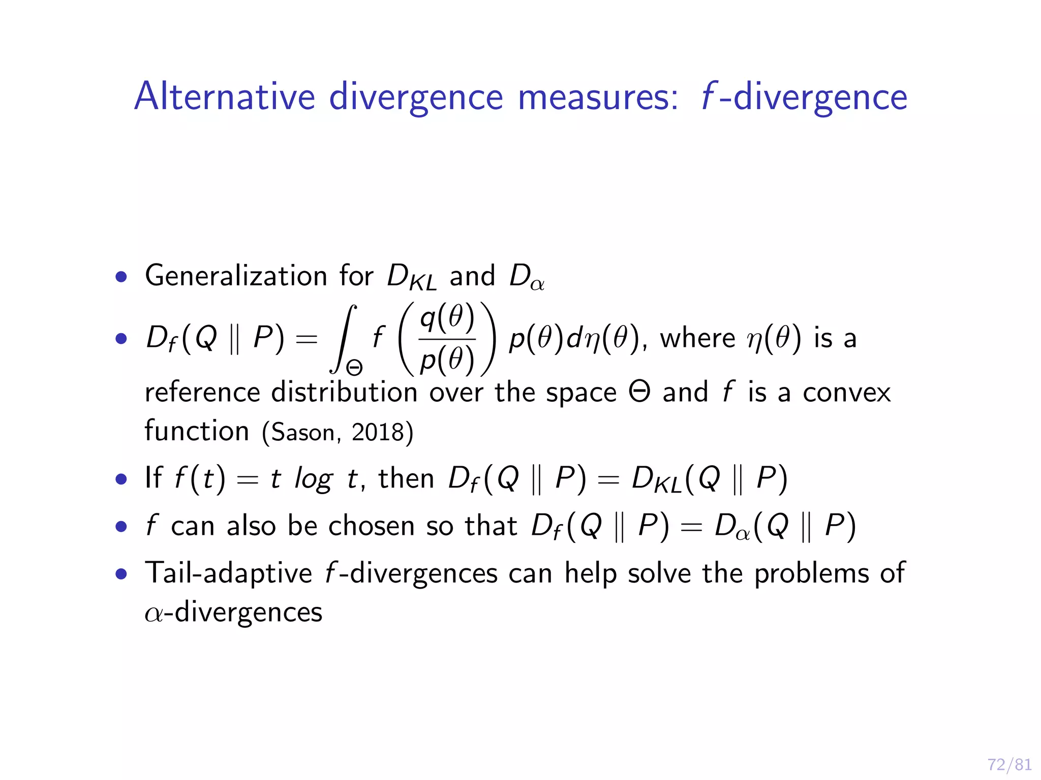 72/81
Alternative divergence measures: f -divergence
• Generalization for DKL and Dα
• Df (Q P) =
Θ
f
q(θ)
p(θ)
p(θ)dη(θ), where η(θ) is a
reference distribution over the space Θ and f is a convex
function (Sason, 2018)
• If f (t) = t log t, then Df (Q P) = DKL(Q P)
• f can also be chosen so that Df (Q P) = Dα(Q P)
• Tail-adaptive f -divergences can help solve the problems of
α-divergences
 