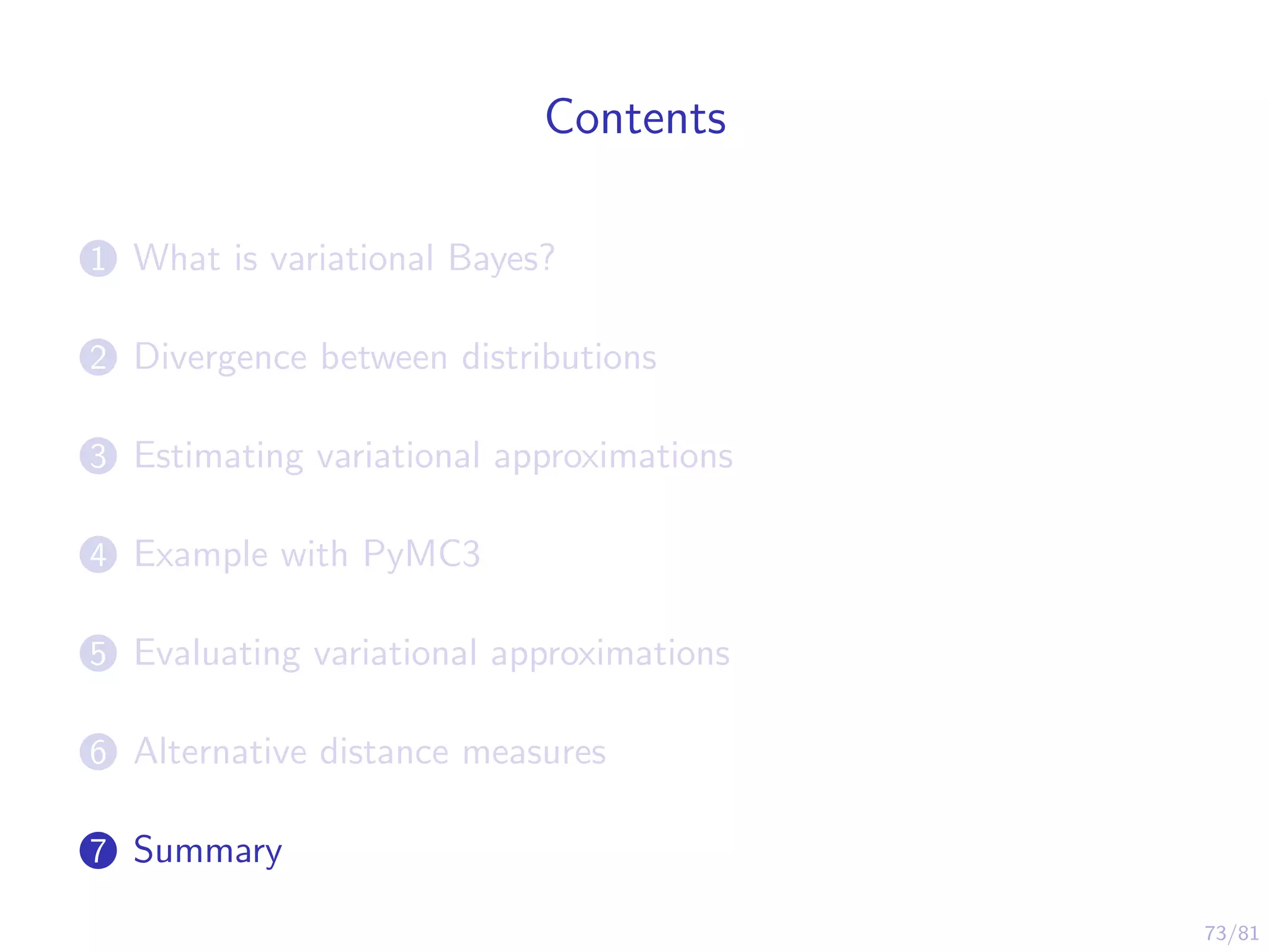73/81
Contents
1 What is variational Bayes?
2 Divergence between distributions
3 Estimating variational approximations
4 Example with PyMC3
5 Evaluating variational approximations
6 Alternative distance measures
7 Summary
 