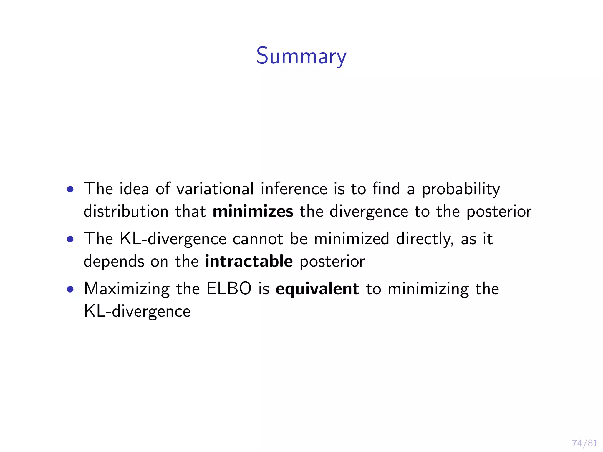 74/81
Summary
• The idea of variational inference is to ﬁnd a probability
distribution that minimizes the divergence to the posterior
• The KL-divergence cannot be minimized directly, as it
depends on the intractable posterior
• Maximizing the ELBO is equivalent to minimizing the
KL-divergence
 