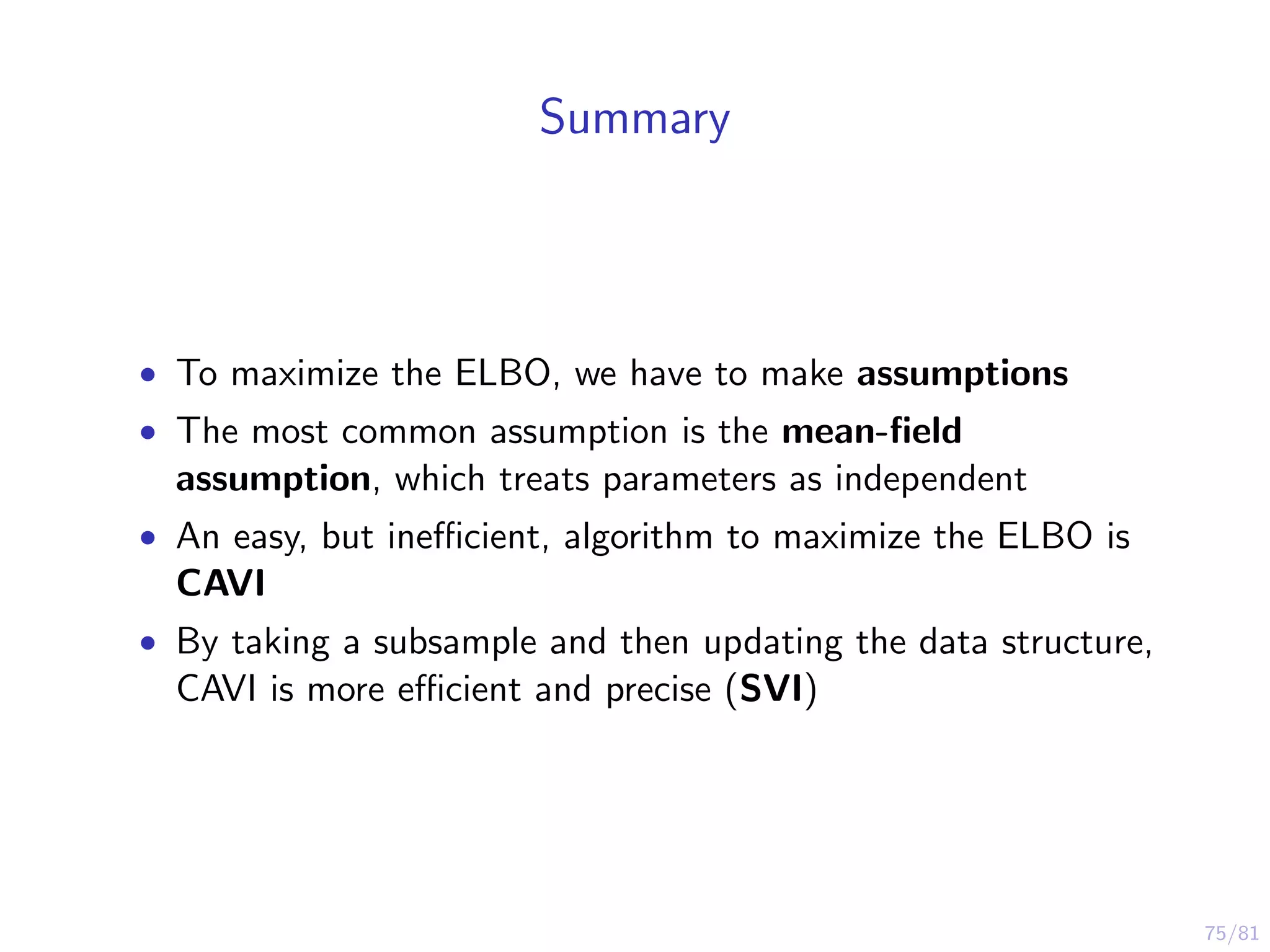 75/81
Summary
• To maximize the ELBO, we have to make assumptions
• The most common assumption is the mean-ﬁeld
assumption, which treats parameters as independent
• An easy, but ineﬃcient, algorithm to maximize the ELBO is
CAVI
• By taking a subsample and then updating the data structure,
CAVI is more eﬃcient and precise (SVI)
 