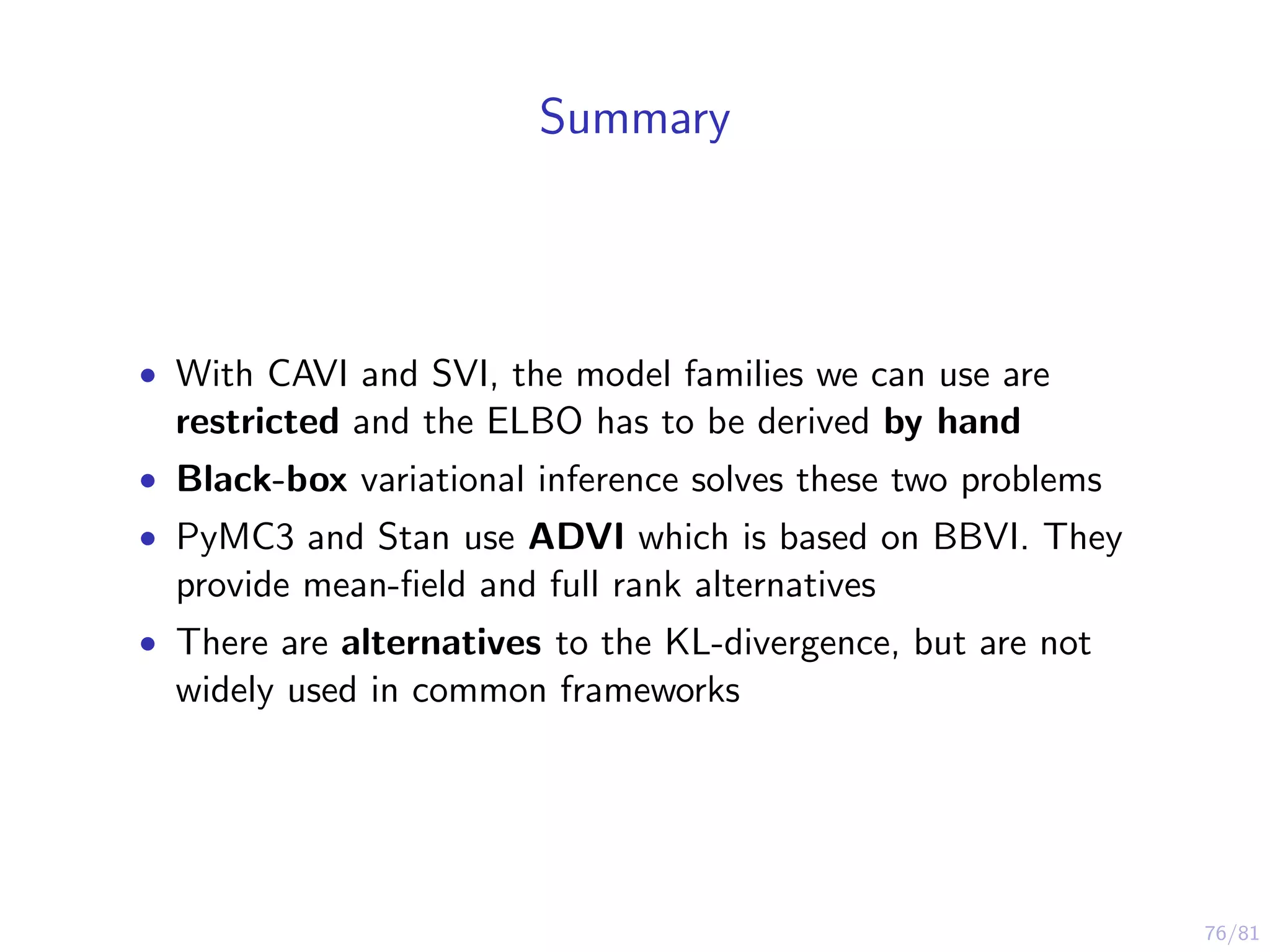 76/81
Summary
• With CAVI and SVI, the model families we can use are
restricted and the ELBO has to be derived by hand
• Black-box variational inference solves these two problems
• PyMC3 and Stan use ADVI which is based on BBVI. They
provide mean-ﬁeld and full rank alternatives
• There are alternatives to the KL-divergence, but are not
widely used in common frameworks
 