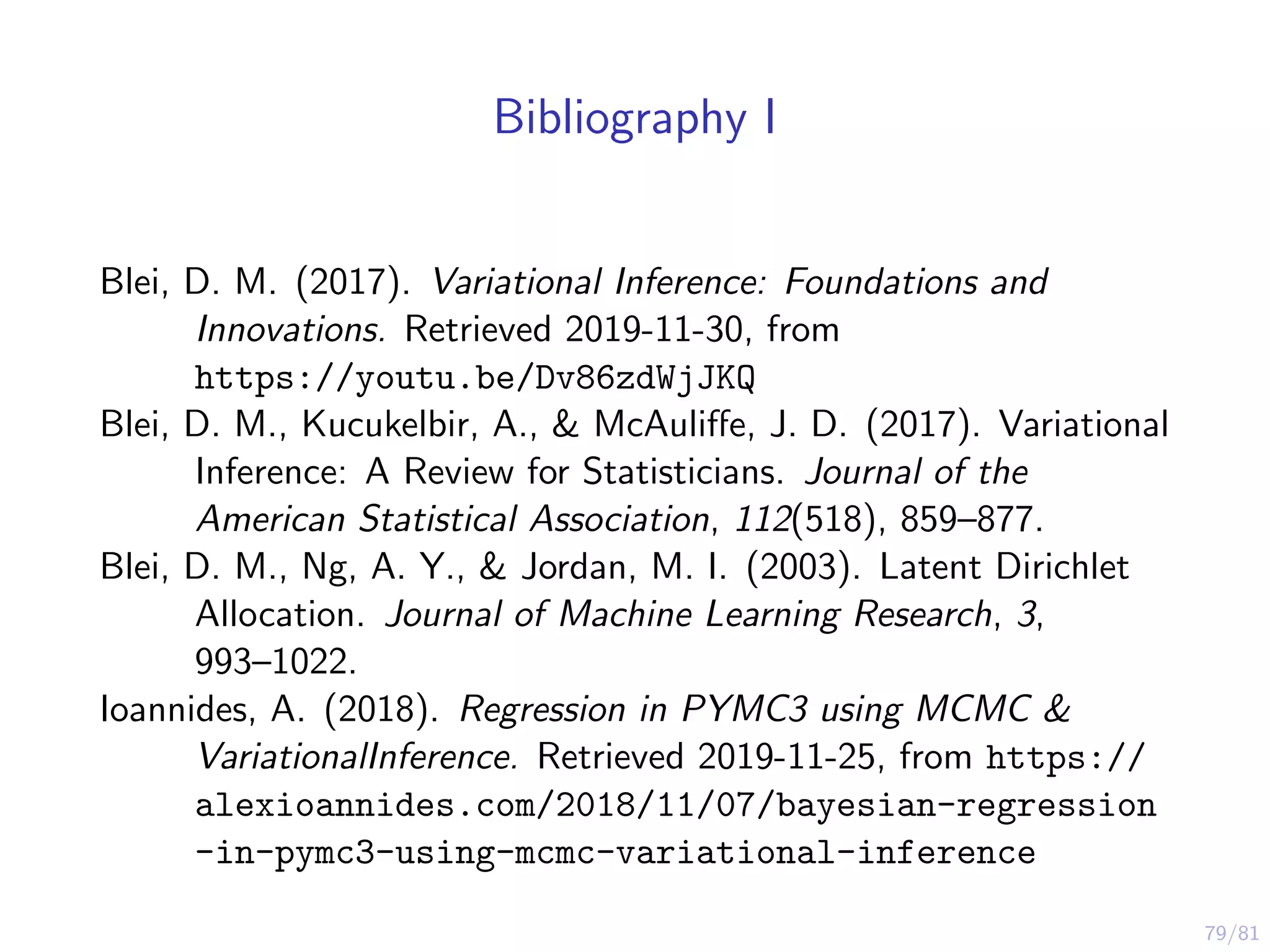 79/81
Bibliography I
Blei, D. M. (2017). Variational Inference: Foundations and
Innovations. Retrieved 2019-11-30, from
https://youtu.be/Dv86zdWjJKQ
Blei, D. M., Kucukelbir, A., & McAuliﬀe, J. D. (2017). Variational
Inference: A Review for Statisticians. Journal of the
American Statistical Association, 112(518), 859–877.
Blei, D. M., Ng, A. Y., & Jordan, M. I. (2003). Latent Dirichlet
Allocation. Journal of Machine Learning Research, 3,
993–1022.
Ioannides, A. (2018). Regression in PYMC3 using MCMC &
VariationalInference. Retrieved 2019-11-25, from https://
alexioannides.com/2018/11/07/bayesian-regression
-in-pymc3-using-mcmc-variational-inference
 