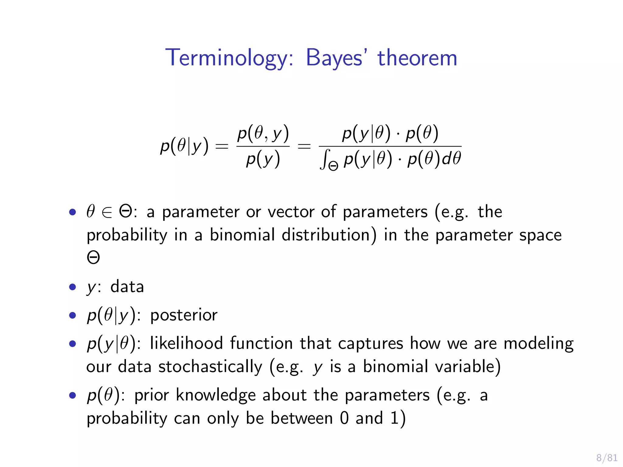 8/81
Terminology: Bayes’ theorem
p(θ|y) =
p(θ, y)
p(y)
=
p(y|θ) · p(θ)
Θ p(y|θ) · p(θ)dθ
• θ ∈ Θ: a parameter or vector of parameters (e.g. the
probability in a binomial distribution) in the parameter space
Θ
• y: data
• p(θ|y): posterior
• p(y|θ): likelihood function that captures how we are modeling
our data stochastically (e.g. y is a binomial variable)
• p(θ): prior knowledge about the parameters (e.g. a
probability can only be between 0 and 1)
 
