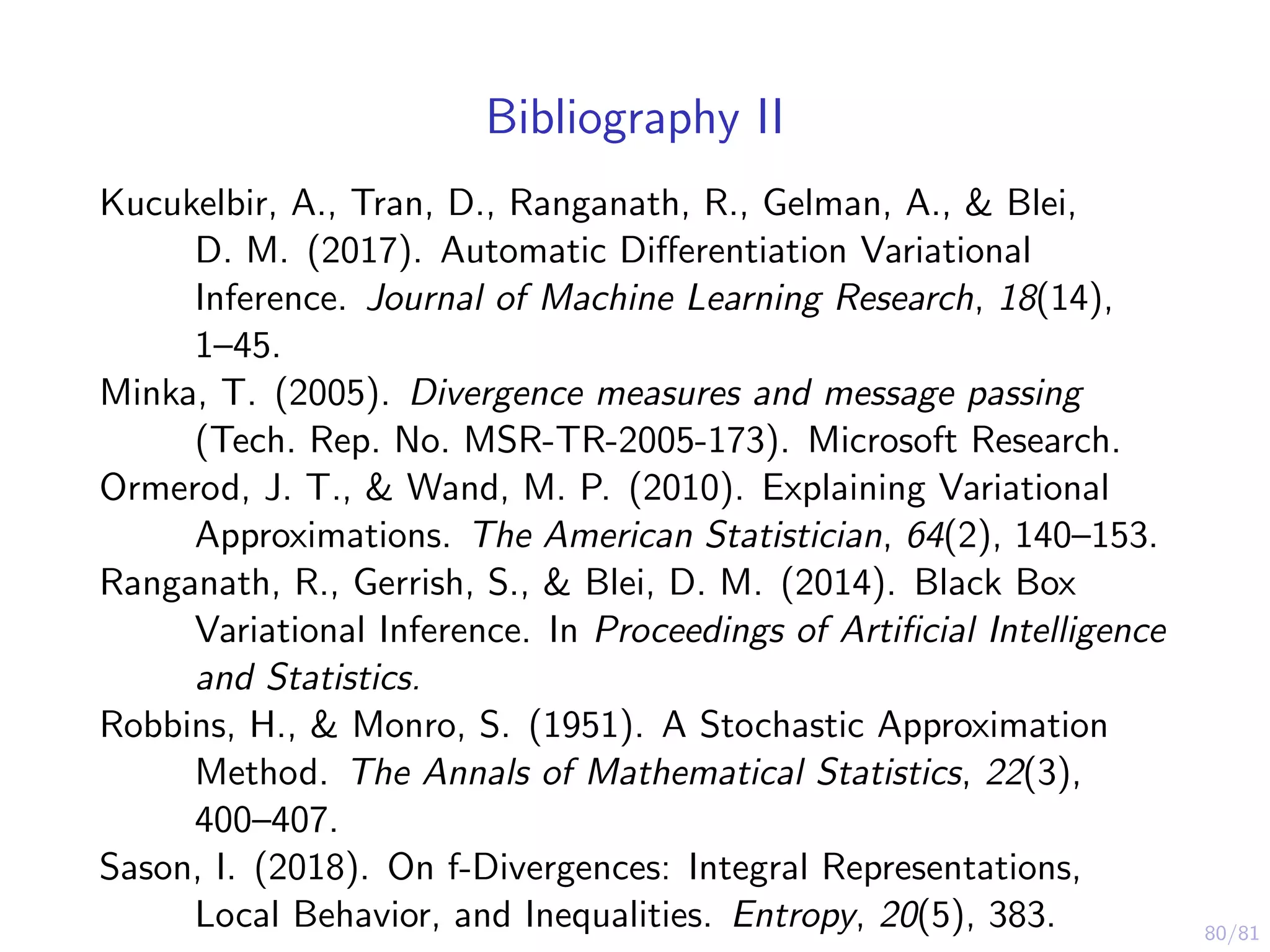 80/81
Bibliography II
Kucukelbir, A., Tran, D., Ranganath, R., Gelman, A., & Blei,
D. M. (2017). Automatic Diﬀerentiation Variational
Inference. Journal of Machine Learning Research, 18(14),
1–45.
Minka, T. (2005). Divergence measures and message passing
(Tech. Rep. No. MSR-TR-2005-173). Microsoft Research.
Ormerod, J. T., & Wand, M. P. (2010). Explaining Variational
Approximations. The American Statistician, 64(2), 140–153.
Ranganath, R., Gerrish, S., & Blei, D. M. (2014). Black Box
Variational Inference. In Proceedings of Artiﬁcial Intelligence
and Statistics.
Robbins, H., & Monro, S. (1951). A Stochastic Approximation
Method. The Annals of Mathematical Statistics, 22(3),
400–407.
Sason, I. (2018). On f-Divergences: Integral Representations,
Local Behavior, and Inequalities. Entropy, 20(5), 383.
 